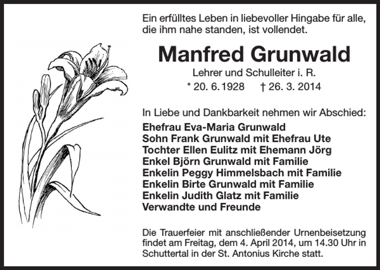 <p>Ein erfülltes Leben in liebevoller Hingabe für alle,<br />die ihm nahe standen, ist vollendet.</p><p>Manfred Grunwald<br />Lehrer und Schulleiter i. R.<br />* 20. 6. 1928 † 26. 3. 2014</p><p>In Liebe und Dankbarkeit nehmen wir Abschied:<br />Ehefrau Eva-Maria Grunwald<br />Sohn Frank Grunwald mit Ehefrau Ute<br />Tochter Ellen Eulitz mit Ehemann Jörg<br />Enkel Björn Grunwald mit Familie<br />Enkelin Peggy Himmelsbach mit Familie<br />Enkelin Birte Grunwald mit Familie<br />Enkelin Judith Glatz mit Familie<br />Verwandte und Freunde<br />Die Trauerfeier mit anschließender Urnenbeisetzung<br />findet am Freitag, dem 4. April 2014, um 14.30 Uhr in<br />Schuttertal in der St. Antonius Kirche statt.</p>