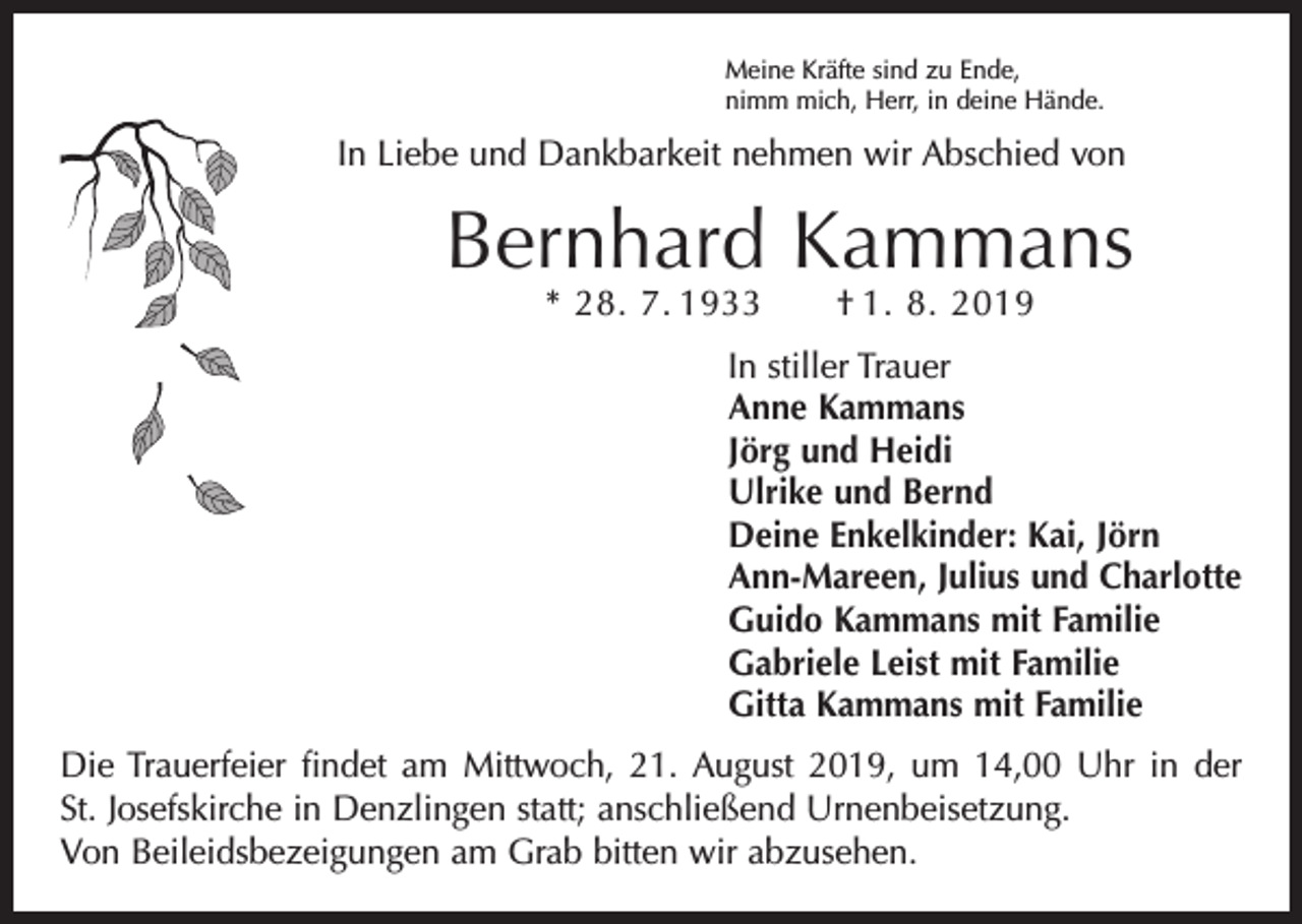 <p>Meine Kräfte sind zu Ende,<br />nimm mich, Herr, in deine Hände.</p><p>In Liebe und Dankbarkeit nehmen wir Abschied von</p><p>Bernhard Kammans<br />* 28. 7. 1933 † 1. 8. 2019</p><p>In stiller Trauer<br />Anne Kammans<br />Jörg und Heidi<br />Ulrike und Bernd<br />Deine Enkelkinder: Kai, Jörn<br />Ann-Mareen, Julius und Charlotte<br />Guido Kammans mit Familie<br />Gabriele Leist mit Familie<br />Gitta Kammans mit Familie</p><p>Die Trauerfeier findet am Mittwoch, 21. August 2019, um 14,00 Uhr in der<br />St. Josefskirche in Denzlingen statt; anschließend Urnenbeisetzung.<br />Von Beileidsbezeigungen am Grab bitten wir abzusehen.</p>