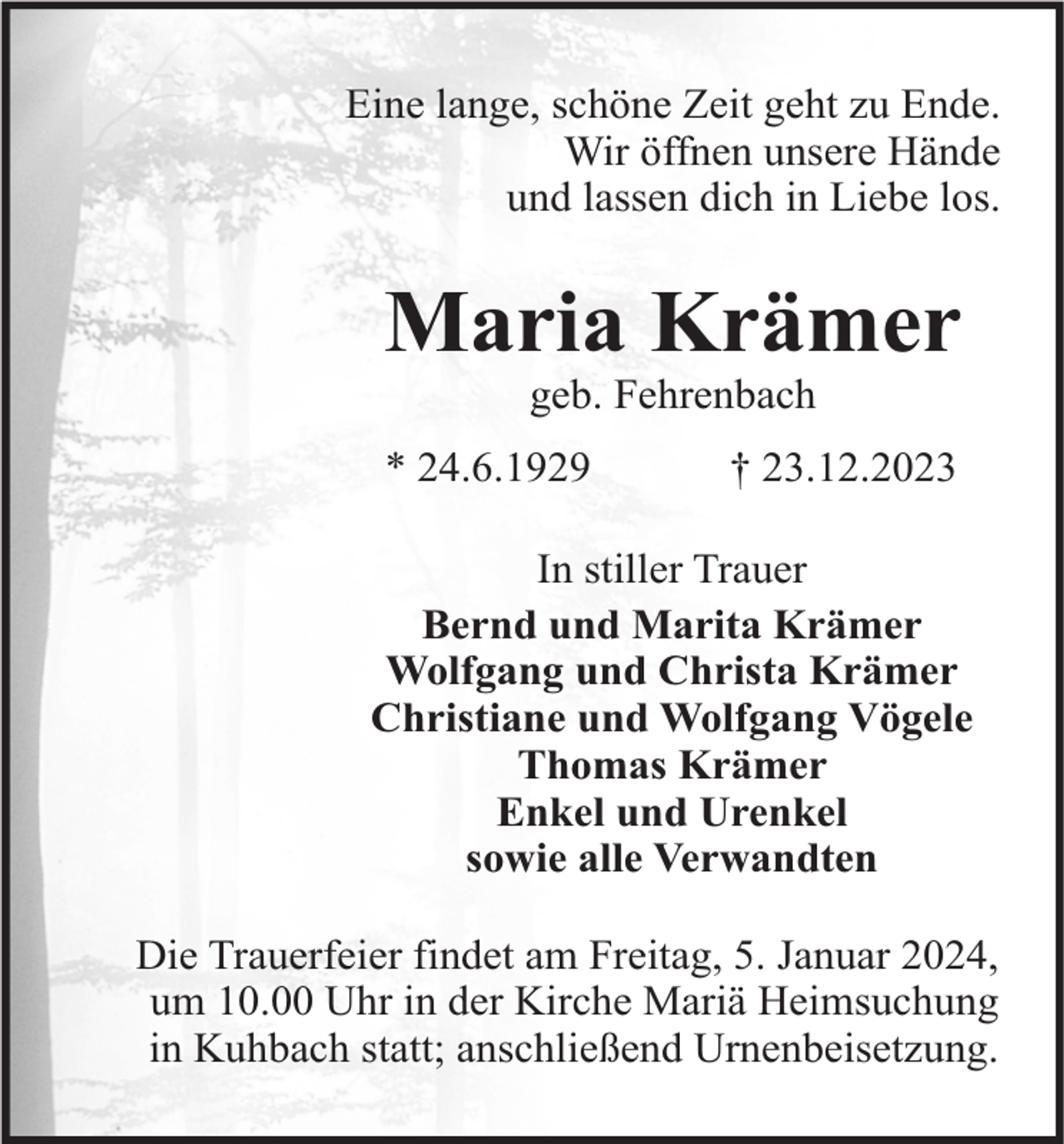 <p>Eine lange, schöne Zeit geht zu Ende.<br />Wir öffnen unsere Hände<br />und lassen dich in Liebe los.</p><p>Maria Krämer<br />geb. Fehrenbach</p><p>* 24.6.1929</p><p>† 23.12.2023</p><p>In stiller Trauer<br />Bernd und Marita Krämer<br />Wolfgang und Christa Krämer<br />Christiane und Wolfgang Vögele<br />Thomas Krämer<br />Enkel und Urenkel<br />sowie alle Verwandten<br />Die Trauerfeier findet am Freitag, 5. Januar 2024,<br />um 10.00 Uhr in der Kirche Mariä Heimsuchung<br />in Kuhbach statt; anschließend Urnenbeisetzung.</p>