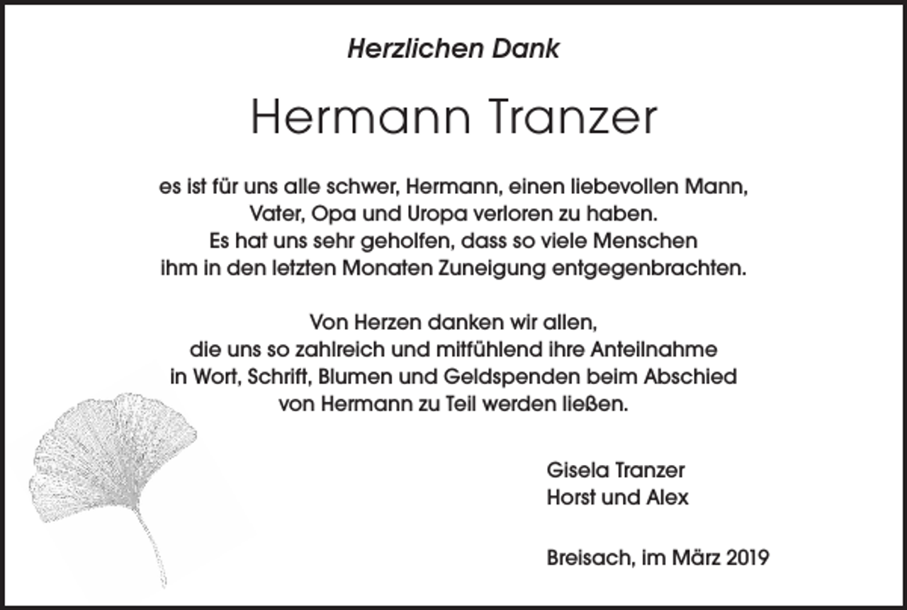 <p>Herzlichen Dank</p><p>Hermann Tranzer<br />es ist für uns alle schwer, Hermann, einen liebevollen Mann,<br />Vater, Opa und Uropa verloren zu haben.<br />Es hat uns sehr geholfen, dass so viele Menschen<br />ihm in den letzten Monaten Zuneigung entgegenbrachten.<br />Von Herzen danken wir allen,<br />die uns so zahlreich und mitfühlend ihre Anteilnahme<br />in Wort, Schrift, Blumen und Geldspenden beim Abschied<br />von Hermann zu Teil werden ließen.<br />Gisela Tranzer<br />Horst und Alex<br />Breisach, im März 2019</p>