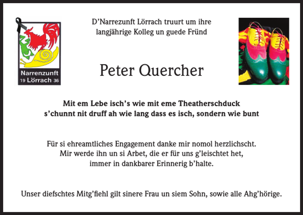 <p>D’Narrezunft Lörrach truurt um ihre<br />langjährige Kolleg un guede Fründ</p><p>Peter Quercher<br />Mit em Lebe isch’s wie mit eme Theatherschduck<br />s’chunnt nit druff ah wie lang dass es isch, sondern wie bunt<br />Für si ehreamtliches Engagement danke mir nomol herzlichscht.<br />Mir werde ihn un si Arbet, die er für uns g’leischtet het,<br />immer in dankbarer Erinnerig b’halte.<br />Unser diefschtes Mitg’fiehl gilt sinere Frau un siem Sohn, sowie alle Ahg’hörige.</p>