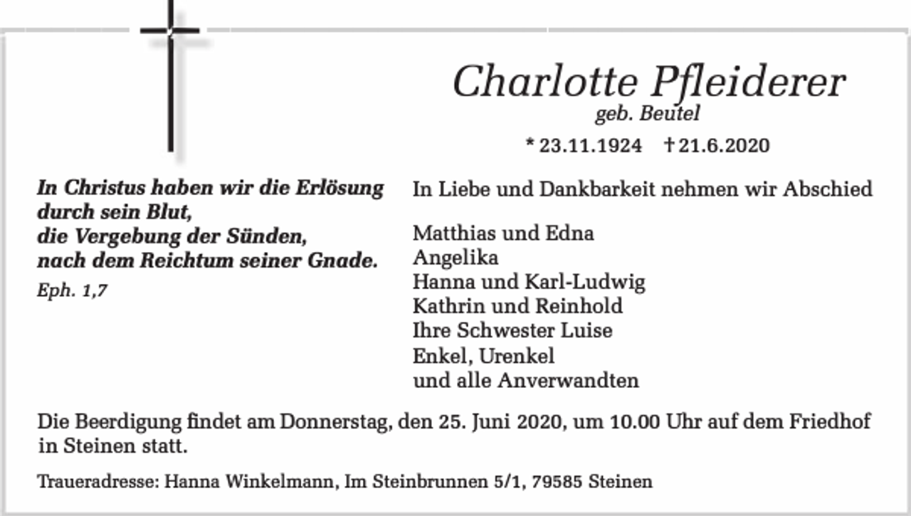 <p>----- -- ----------------------------Charlotte Pfleiderer<br />geb. Beutel</p><p>* 23.11.1924 t 21.6.2020<br />In Christus haben wir die Erlösung<br />durch sein Blut,<br />die Vergebung der Sünden,<br />nach dem Reichtum seiner Gnade.<br />Eph. 1,7</p><p>In Liebe und Dankbarkeit nehmen wir Abschied<br />Matthias und Edna<br />Angelika<br />Hanna und Karl-Ludwig<br />Kathrin und Reinhold<br />Ihre Schwester Luise<br />Enkel, Urenkel<br />und alle Anverwandten</p><p>Die Beerdigung findet am Donnerstag, den 25. Juni 2020, um 10.00 Uhr auf dem Friedhof<br />in Steinen statt.<br />Traueradresse: Ranna Winkelmann, Im Steinbrunnen 5/1, 79585 Steinen</p>