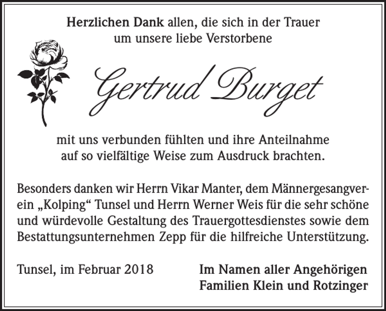 <p>Herzlichen Dank allen, die sich in der Trauer<br />um unsere liebe Verstorbene</p><p>Gertrud Burget<br />mit uns verbunden fühlten und ihre Anteilnahme<br />auf so vielfältige Weise zum Ausdruck brachten.<br />Besonders danken wir Herrn Vikar Manter, dem Männergesangverein „Kolping“ Tunsel und Herrn Werner Weis für die sehr schöne<br />und würdevolle Gestaltung des Trauergottesdienstes sowie dem<br />Bestattungsunternehmen Zepp für die hilfreiche Unterstützung.<br />Tunsel, im Februar 2018</p><p>I m Namen aller Angehörigen<br />Familien Klein und Rotzinger</p>