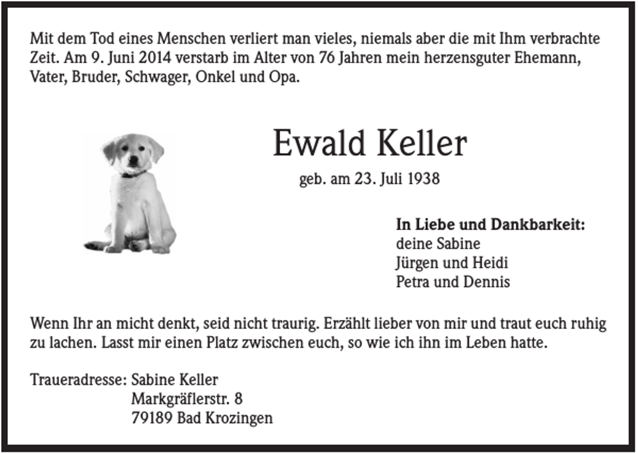 <p>Mit dem Tod eines Menschen verliert man vieles, niemals aber die mit Ihm verbrachte<br />Zeit. Am 9. Juni 2014 verstarb im Alter von 76 Jahren mein herzensguter Ehemann,<br />Vater, Bruder, Schwager, Onkel und Opa.</p><p>Ewald Keller<br />geb. am 23. Juli 1938<br />In Liebe und Dankbarkeit:<br />deine Sabine<br />Jürgen und Heidi<br />Petra und Dennis<br />Wenn Ihr an micht denkt, seid nicht traurig. Erzählt lieber von mir und traut euch ruhig<br />zu lachen. Lasst mir einen Platz zwischen euch, so wie ich ihn im Leben hatte.<br />Traueradresse: Sabine Keller<br />Markgräflerstr. 8<br />79189 Bad Krozingen</p>