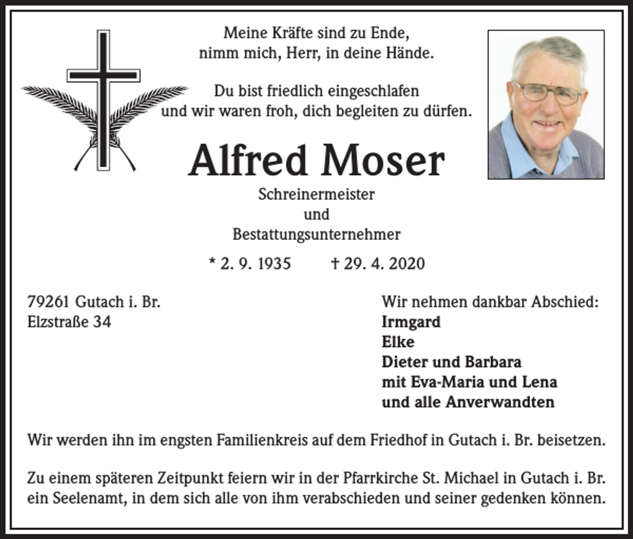 <p>Meine Kräfte sind zu Ende,<br />nimm mich, Herr, in deine Hände.<br />Du bist friedlich eingeschlafen<br />und wir waren froh, dich begleiten zu dürfen.</p><p>Alfred Moser<br />Schreinermeister<br />und<br />Bestattungsunternehmer</p><p>* 2. 9. 1935<br />79261 Gutach i. Br.<br />Elzstraße 34</p><p>† 29. 4. 2020<br />Wir nehmen dankbar Abschied:<br />Irmgard<br />Elke<br />Dieter und Barbara<br />mit Eva-Maria und Lena<br />und alle Anverwandten</p><p>Wir werden ihn im engsten Familienkreis auf dem Friedhof in Gutach i. Br. beisetzen.<br />Zu einem späteren Zeitpunkt feiern wir in der Pfarrkirche St. Michael in Gutach i. Br.<br />ein Seelenamt, in dem sich alle von ihm verabschieden und seiner gedenken können.</p>