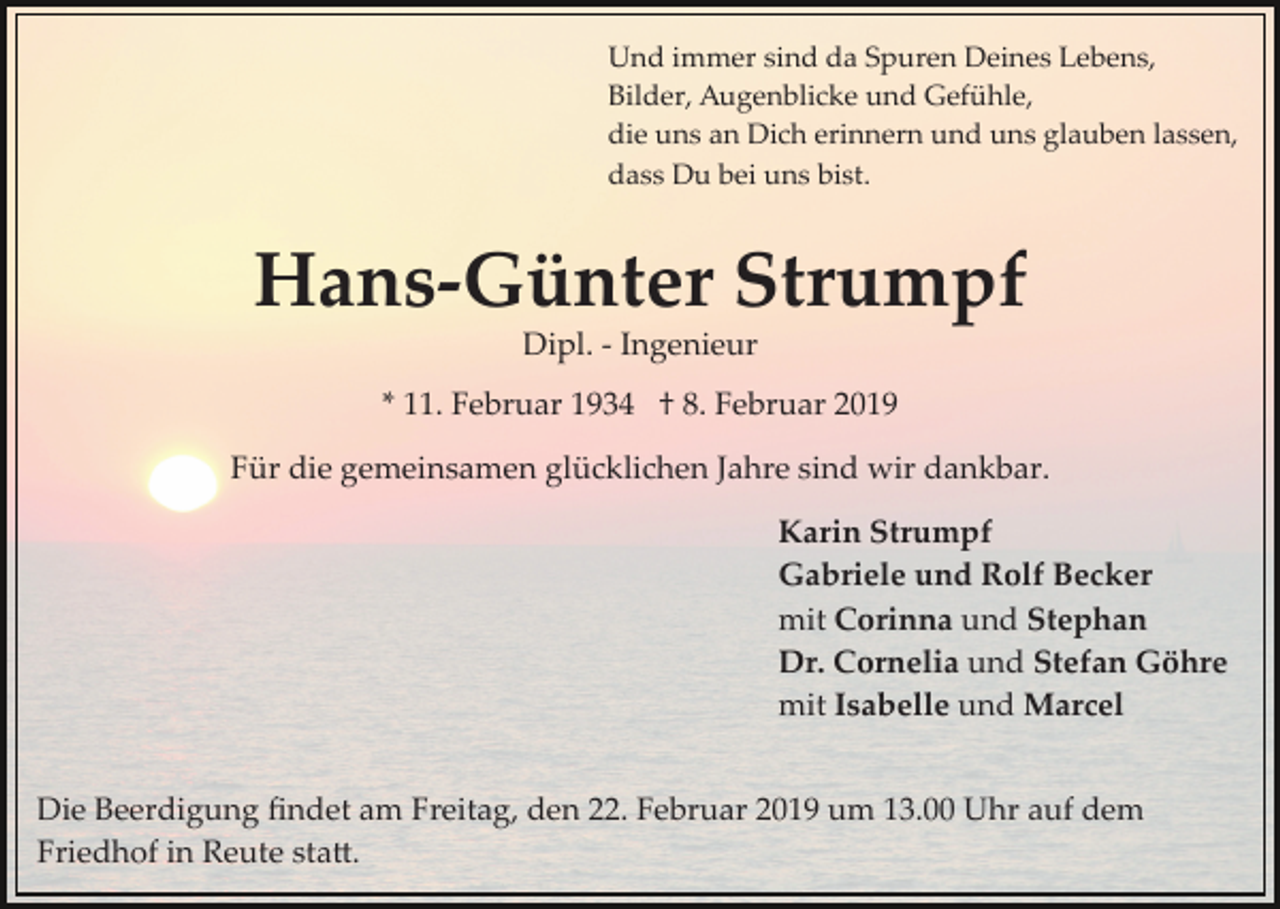 <p>Und immer sind da Spuren Deines Lebens,<br />Bilder, Augenblicke und Gefühle,<br />die uns an Dich erinnern und uns glauben lassen,<br />dass Du bei uns bist.</p><p>Hans­Günter Strumpf<br />Dipl. ­ Ingenieur<br />* 11. Februar 1934 † 8. Februar 2019<br />Für die gemeinsamen glücklichen Jahre sind wir dankbar.<br />Karin Strumpf<br />Gabriele und Rolf Becker<br />mit Corinna und Stephan<br />Dr. Cornelia und Stefan Göhre<br />mit Isabelle und Marcel<br />Die Beerdigung ﬁndet am Freitag, den 22. Februar 2019 um 13.00 Uhr auf dem<br />Friedhof in Reute sta�.</p>