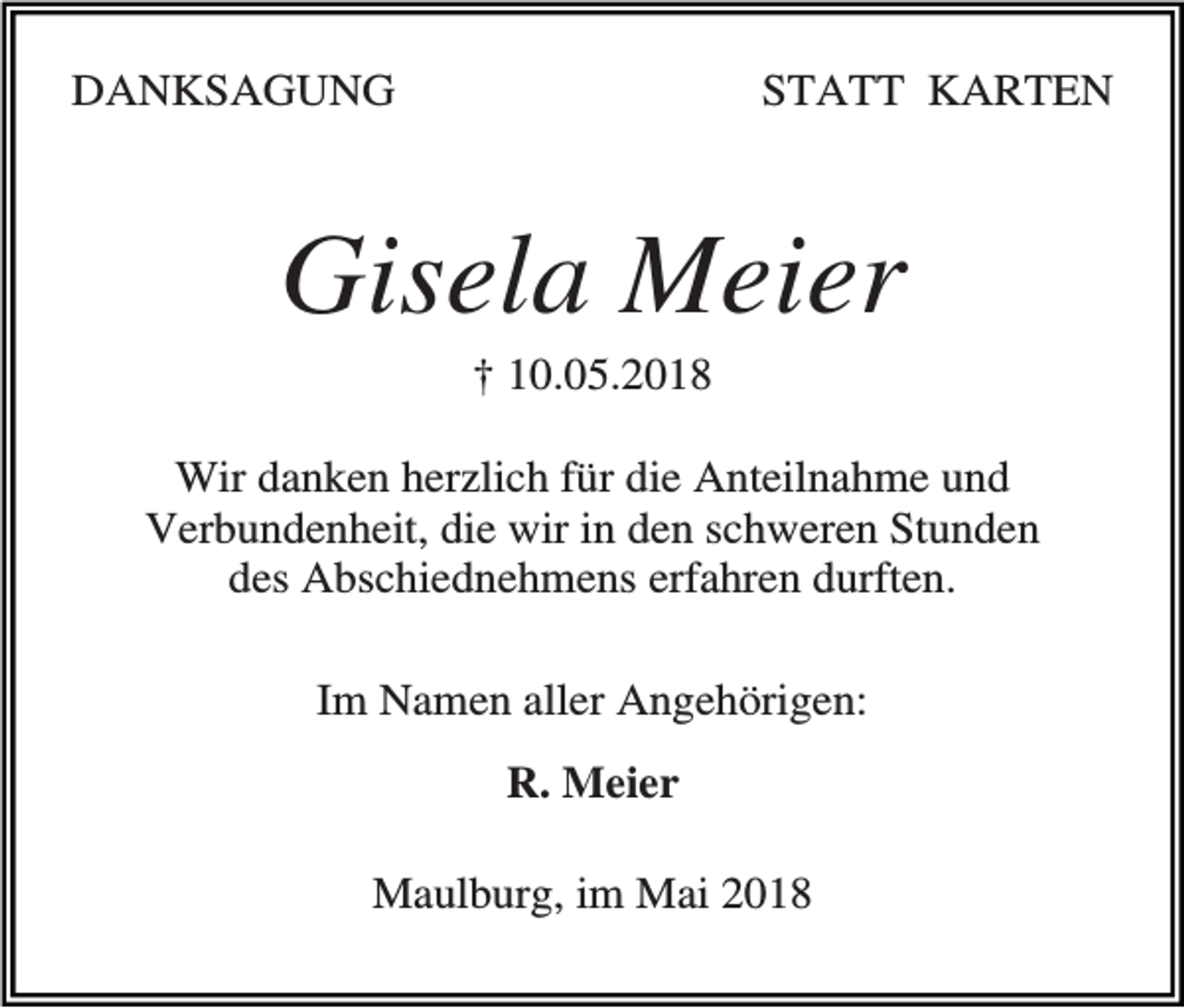 <p>DANKSAGUNG</p><p>STATT KARTEN</p><p>Gisela Meier<br />† 10.05.2018<br />Wir danken herzlich für die Anteilnahme und<br />Verbundenheit, die wir in den schweren Stunden<br />des Abschiednehmens erfahren durften.<br />Im Namen aller Angehörigen:<br />R. Meier<br />Maulburg, im Mai 2018</p>