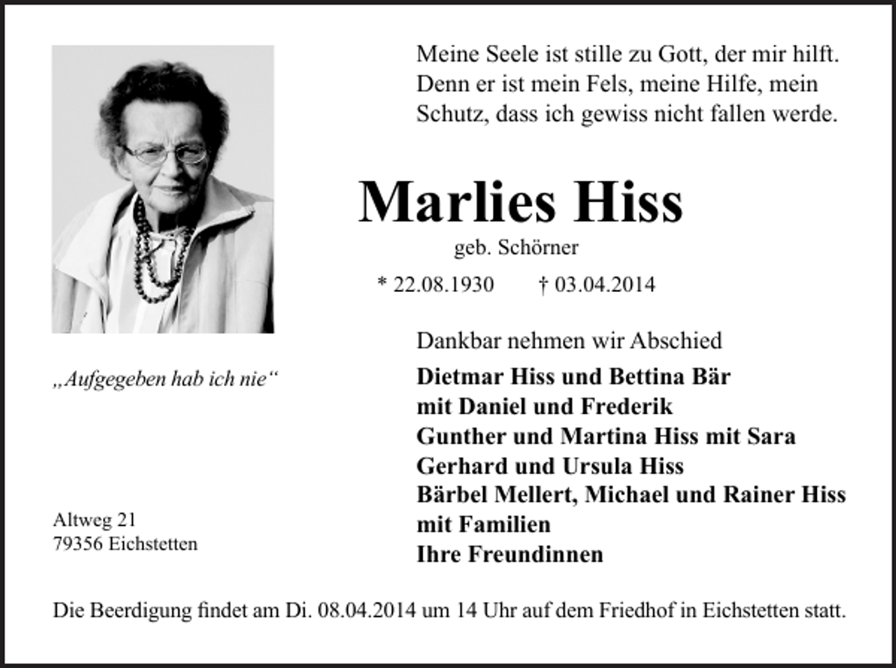 <p>Meine Seele ist stille zu Gott, der mir hilft.<br />Denn er ist mein Fels, meine Hilfe, mein<br />Schutz, dass ich gewiss nicht fallen werde.</p><p>Marlies Hiss<br />geb. Schörner</p><p>* 22.08.1930</p><p>„Aufgegeben hab ich nie“</p><p>Altweg 21<br />79356 Eichstetten</p><p>† 03.04.2014</p><p>Dankbar nehmen wir Abschied<br />Dietmar Hiss und Bettina Bär<br />mit Daniel und Frederik<br />Gunther und Martina Hiss mit Sara<br />Gerhard und Ursula Hiss<br />Bärbel Mellert, Michael und Rainer Hiss<br />mit Familien<br />Ihre Freundinnen</p><p>Die Beerdigung findet am Di. 08.04.2014 um 14 Uhr auf dem Friedhof in Eichstetten statt.</p>