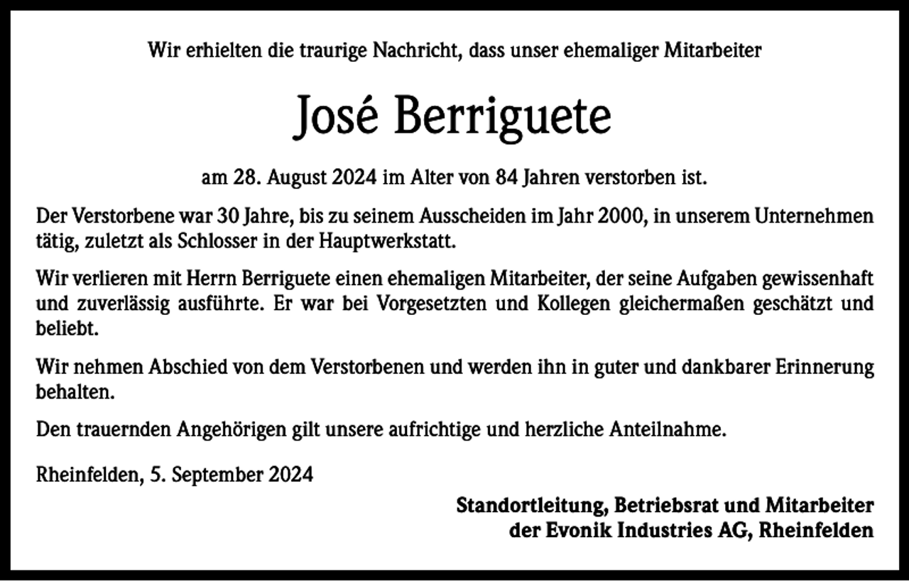 <p>Wir erhielten die traurige Nachricht, dass unser ehemaliger Mitarbeiter</p><p>José Berriguete<br />am 28. August 2024 im Alter von 84 Jahren verstorben ist.<br />Der Verstorbene war 30 Jahre, bis zu seinem Ausscheiden im Jahr 2000, in unserem Unternehmen<br />tätig, zuletzt als Schlosser in der Hauptwerkstatt.<br />Wir verlieren mit Herrn Berriguete einen ehemaligen Mitarbeiter, der seine Aufgaben gewissenhaft<br />und zuverlässig ausführte. Er war bei Vorgesetzten und Kollegen gleichermaßen geschätzt und<br />beliebt.<br />Wir nehmen Abschied von dem Verstorbenen und werden ihn in guter und dankbarer Erinnerung<br />behalten.<br />Den trauernden Angehörigen gilt unsere aufrichtige und herzliche Anteilnahme.<br />Rheinfelden, 5. September 2024<br />Standortleitung, Betriebsrat und Mitarbeiter<br />der Evonik Industries AG, Rheinfelden</p>
