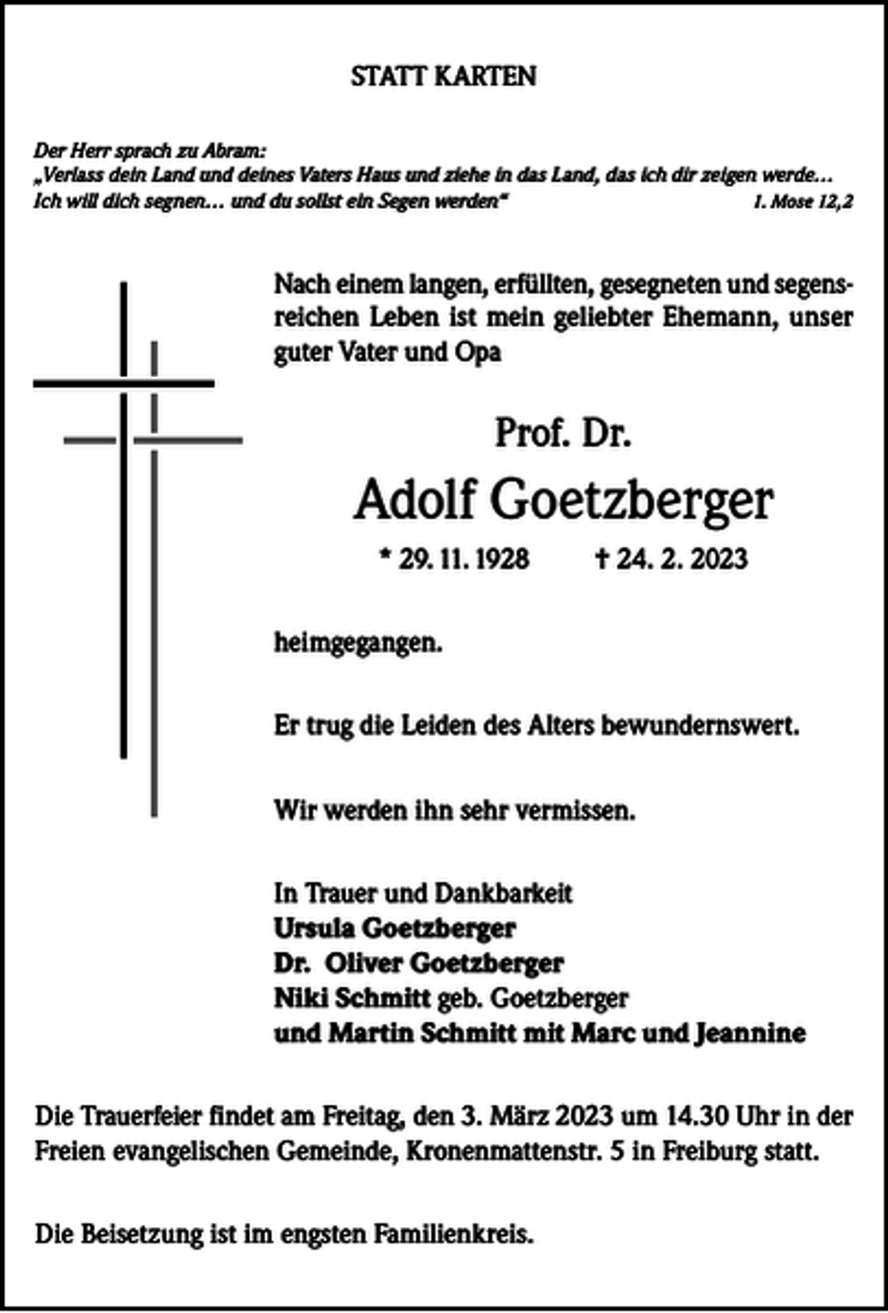<p>STATT KARTEN<br />Der Herr sprach zu Abram:<br />„Verlass dein Land und deines Vaters Haus und ziehe in das Land, das ich dir zeigen werde…<br />Ich will dich segnen… und du sollst ein Segen werden“<br />1. Mose 12,2</p><p>Nach einem langen, erfüllten, gesegneten und segensreichen Leben ist mein geliebter Ehemann, unser<br />guter Vater und Opa</p><p>Prof. Dr.</p><p>Adolf Goetzberger<br />* 29. 11. 1928</p><p>† 24. 2. 2023</p><p>heimgegangen.<br />Er trug die Leiden des Alters bewundernswert.<br />Wir werden ihn sehr vermissen.<br />In Trauer und Dankbarkeit<br />Ursula Goetzberger<br />Dr. Oliver Goetzberger<br />Niki Schmitt geb. Goetzberger<br />und Martin Schmitt mit Marc und Jeannine<br />Die Trauerfeier findet am Freitag, den 3. März 2023 um 14.30 Uhr in der<br />Freien evangelischen Gemeinde, Kronenmattenstr. 5 in Freiburg statt.<br />Die Beisetzung ist im engsten Familienkreis.</p>