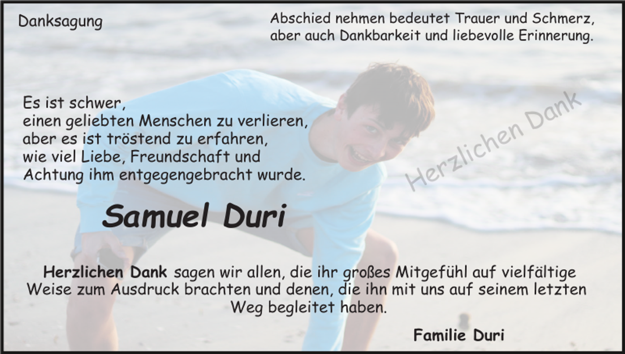 <p>Danksagung</p><p>Abschied nehmen bedeutet Trauer und Schmerz,<br />aber auch Dankbarkeit und liebevolle Erinnerung.</p><p>Es ist schwer,<br />einen geliebten Menschen zu verlieren,<br />aber es ist tröstend zu erfahren,<br />wie viel Liebe, Freundschaft und<br />Achtung ihm entgegengebracht wurde.</p><p>Samuel Duri<br />Herzlichen Dank sagen wir allen, die ihr großes Mitgefühl auf vielfältige<br />Weise zum Ausdruck brachten und denen, die ihn mit uns auf seinem letzten<br />Weg begleitet haben.<br />Familie Duri</p>