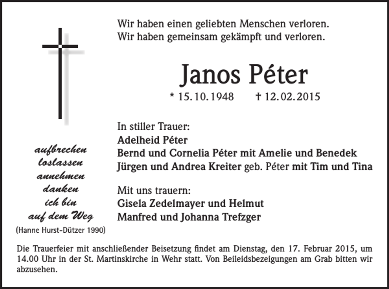 <p>Wir haben einen geliebten Menschen verloren.<br />Wir haben gemeinsam gekämpft und verloren.</p><p>Janos Péter<br />* 15. 10. 1948 † 12. 02. 2015</p><p>aufbrechen<br />loslassen<br />annehmen<br />danken<br />ich bin<br />auf dem Weg</p><p>In stiller Trauer:<br />Adelheid Péter<br />Bernd und Cornelia Péter mit Amelie und Benedek<br />Jürgen und Andrea Kreiter geb. Péter mit Tim und Tina<br />Mit uns trauern:<br />Gisela Zedelmayer und Helmut<br />Manfred und Johanna Trefzger</p><p>(Hanne Hurst-Dützer 1990)</p><p>Die Trauerfeier mit anschließender Beisetzung findet am Dienstag, den 17. Februar 2015, um<br />14.00 Uhr in der St. Martinskirche in Wehr statt. Von Beileidsbezeigungen am Grab bitten wir<br />abzusehen.</p>