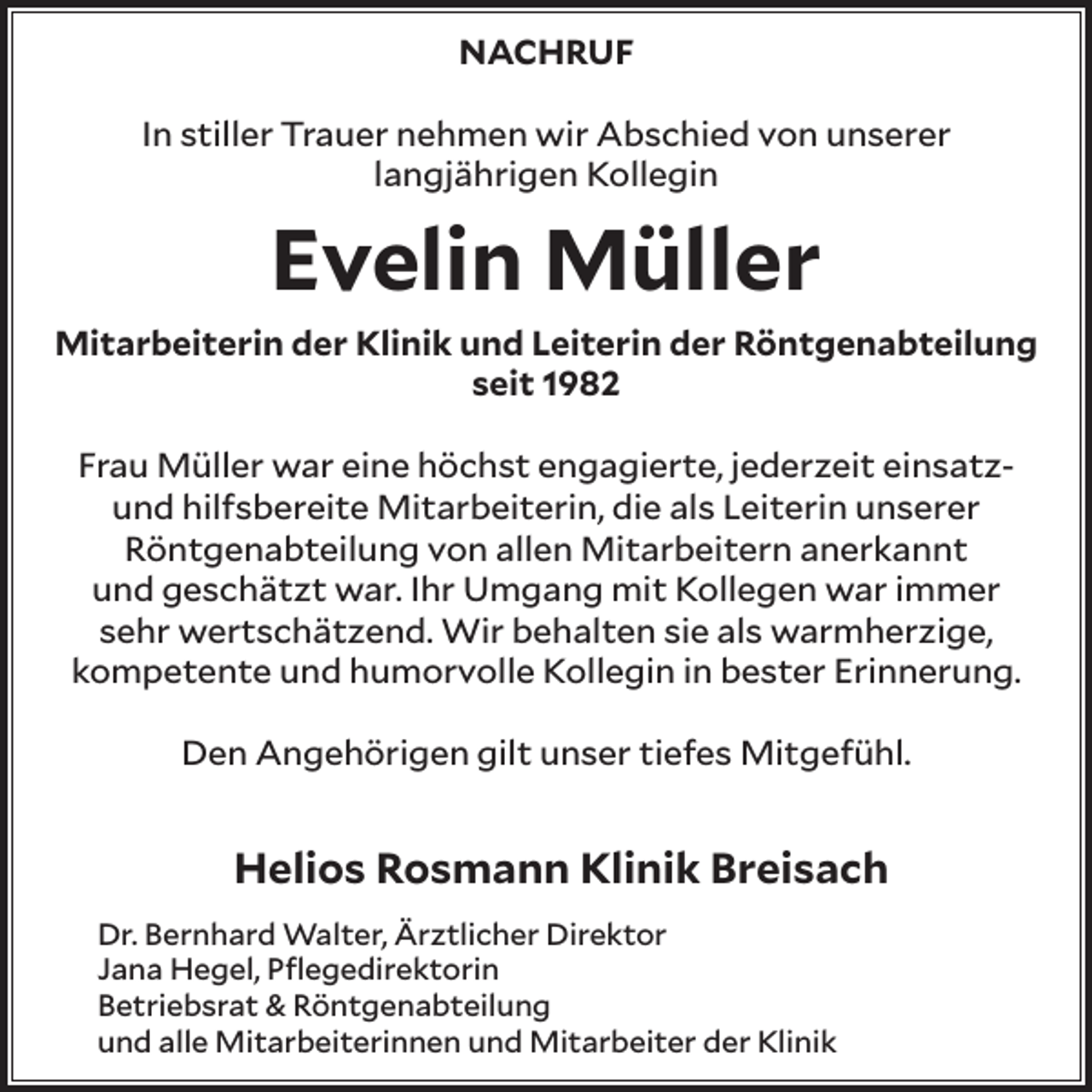 <p>NACHRUF<br />In stiller Trauer nehmen wir Abschied von unserer<br />langjährigen Kollegin</p><p>Evelin Müller</p><p>Mitarbeiterin der Klinik und Leiterin der Röntgenabteilung<br />seit 1982<br />Frau Müller war eine höchst engagierte, jederzeit einsatzund hilfsbereite Mitarbeiterin, die als Leiterin unserer<br />Röntgenabteilung von allen Mitarbeitern anerkannt<br />und geschätzt war. Ihr Umgang mit Kollegen war immer<br />sehr wertschätzend. Wir behalten sie als warmherzige,<br />kompetente und humorvolle Kollegin in bester Erinnerung.<br />Den Angehörigen gilt unser tiefes Mitgefühl.</p><p>Helios Rosmann Klinik Breisach<br />Dr. Bernhard Walter, Ärztlicher Direktor<br />Jana Hegel, Pflegedirektorin<br />Betriebsrat &amp; Röntgenabteilung<br />und alle Mitarbeiterinnen und Mitarbeiter der Klinik</p>