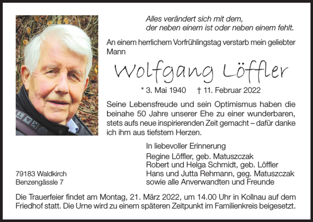<p>Alles verändert sich mit dem,<br />der neben einem ist oder neben einem fehlt.<br />An einem herrlichem Vorfrühlingstag verstarb mein geliebter<br />Mann</p><p>Wolfgang Löffler<br />* 3. Mai 1940</p><p>† 11. Februar 2022</p><p>Seine Lebensfreude und sein Optimismus haben die<br />beinahe 50 Jahre unserer Ehe zu einer wunderbaren,<br />stets aufs neue inspirierenden Zeit gemacht – dafür danke<br />ich ihm aus tiefstem Herzen.</p><p>79183 Waldkirch<br />Benzengässle 7</p><p>In liebevoller Erinnerung<br />Regine Löffler, geb. Matuszczak<br />Robert und Helga Schmidt, geb. Löffler<br />Hans und Jutta Rehmann, geg. Matuszczak<br />sowie alle Anverwandten und Freunde</p><p>Die Trauerfeier findet am Montag, 21. März 2022, um 14.00 Uhr in Kollnau auf dem<br />Friedhof statt. Die Urne wird zu einem späteren Zeitpunkt im Familienkreis beigesetzt.</p>
