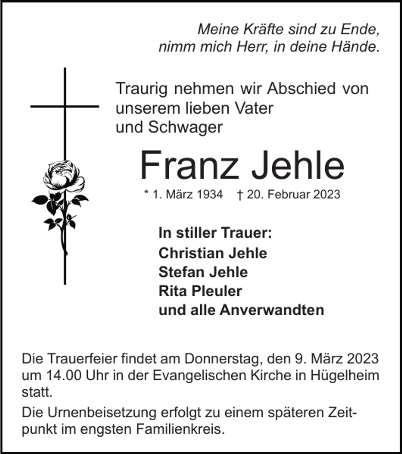 <p>Meine Kräfte sind zu Ende,<br />nimm mich Herr, in deine Hände.</p><p>Traurig nehmen wir Abschied von<br />unserem lieben Vater<br />und Schwager</p><p>Franz Jehle<br />* 1. März 1934</p><p>† 20. Februar 2023</p><p>In stiller Trauer:<br />Christian Jehle<br />Stefan Jehle<br />Rita Pleuler<br />und alle Anverwandten<br />Die Trauerfeier findet am Donnerstag, den 9. März 2023<br />um 14.00 Uhr in der Evangelischen Kirche in Hügelheim<br />statt.<br />Die Urnenbeisetzung erfolgt zu einem späteren Zeitpunkt im engsten Familienkreis.</p>