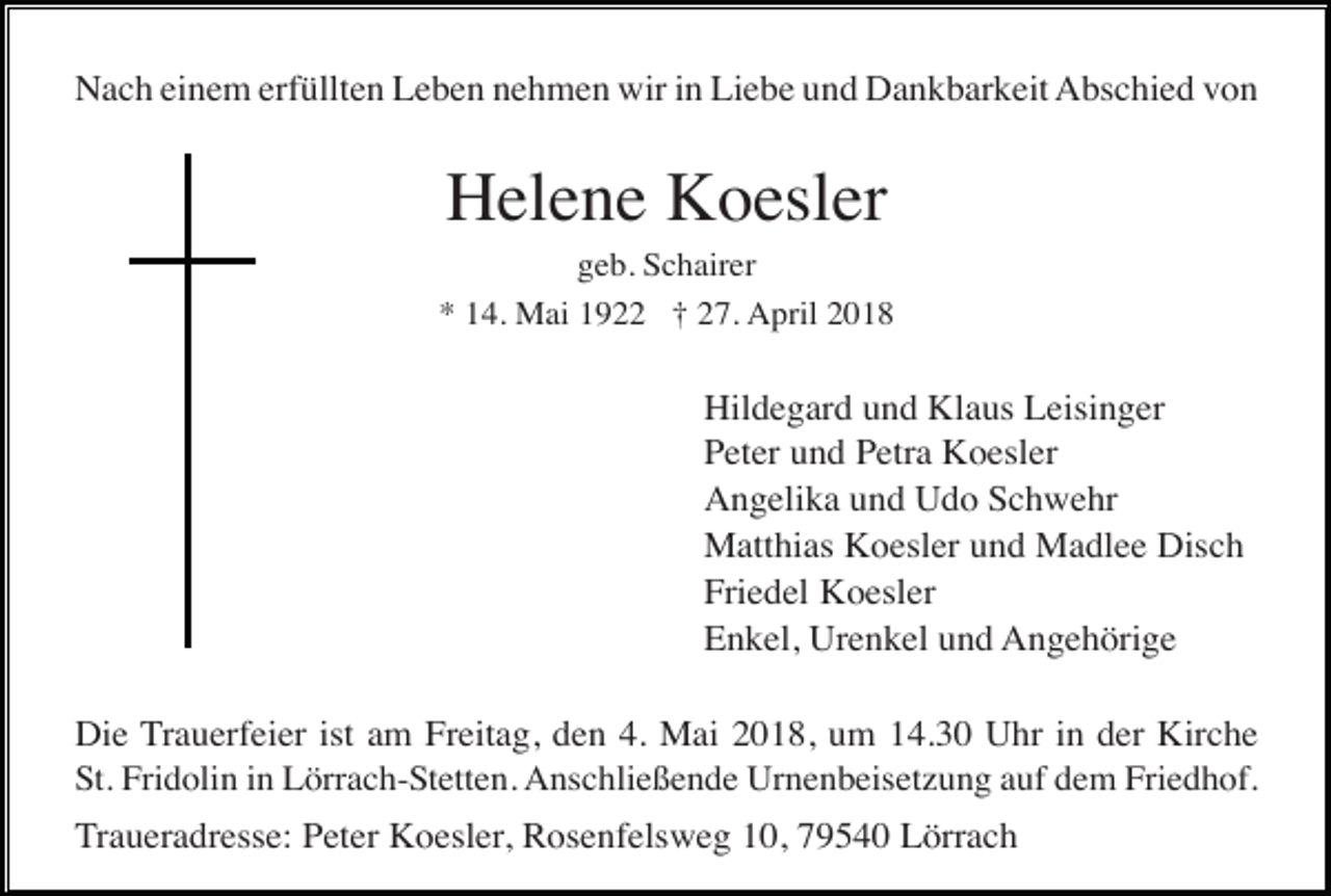 <p>Nach einem erfüllten Leben nehmen wir in Liebe und Dankbarkeit Abschied von</p><p>Helene Koesler<br />geb. Schairer<br />* 14. Mai 1922 † 27. April 2018</p><p>Hildegard und Klaus Leisinger<br />Peter und Petra Koesler<br />Angelika und Udo Schwehr<br />Matthias Koesler und Madlee Disch<br />Friedel Koesler<br />Enkel, Urenkel und Angehörige<br />Die Trauerfeier ist am Freitag, den 4. Mai 2018, um 14.30 Uhr in der Kirche<br />St. Fridolin in Lörrach-Stetten. Anschließende Urnenbeisetzung auf dem Friedhof.<br />Traueradresse: Peter Koesler, Rosenfelsweg 10, 79540 Lörrach</p>