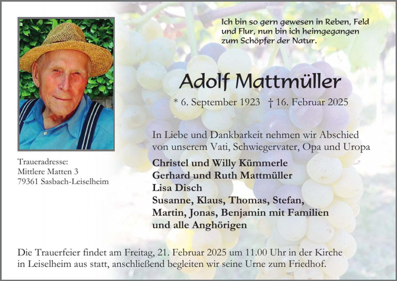 <p>Ich bin so gern gewesen in Reben, Feld<br />und Flur, nun bin ich heimgegangen<br />zum Schöpfer der Natur.</p><p>Adolf Mattmüller<br />* 6. September 1923 † 16. Februar 2025</p><p>Traueradresse:<br />Mittlere Matten 3<br />79361 Sasbach-Leiselheim</p><p>In Liebe und Dankbarkeit nehmen wir Abschied<br />von unserem Vati, Schwiegervater, Opa und Uropa<br />Christel und Willy Kümmerle<br />Gerhard und Ruth Mattmüller<br />Lisa Disch<br />Susanne, Klaus, Thomas, Stefan,<br />Martin, Jonas, Benjamin mit Familien<br />und alle Anghörigen</p><p>Die Trauerfeier findet am Freitag, 21. Februar 2025 um 11.00 Uhr in der Kirche<br />in Leiselheim aus statt, anschließend begleiten wir seine Urne zum Friedhof.</p>