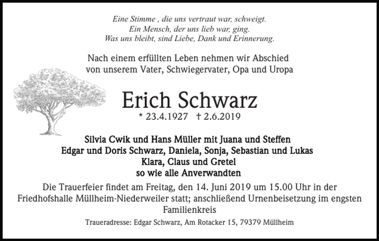 <p>Eine Stimme , die uns vertraut war, schweigt.<br />Ein Mensch, der uns lieb war, ging.<br />Was uns bleibt, sind Liebe, Dank und Erinnerung.</p><p>Nach einem erfüllten Leben nehmen wir Abschied<br />von unserem Vater, Schwiegervater, Opa und Uropa</p><p>Erich Schwarz<br />* 23.4.1927 † 2.6.2019</p><p>Die Trauerfeier findet am Freitag, den 14. Juni 2019 um 15.00 Uhr in der<br />Friedhofshalle Müllheim-Niederweiler statt; anschließend Urnenbeisetzung im engsten<br />Familienkreis<br />Traueradresse: Edgar Schwarz, Am Rotacker 15, 79379 Müllheim</p>