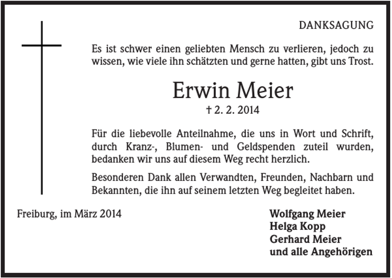 <p>DANKSAGUNG<br />Es ist schwer einen geliebten Mensch zu verlieren, jedoch zu<br />wissen, wie viele ihn schätzten und gerne hatten, gibt uns Trost.</p><p>Erwin Meier<br />† 2. 2. 2014<br />Für die liebevolle Anteilnahme, die uns in Wort und Schrift,<br />durch Kranz-, Blumen- und Geldspenden zuteil wurden,<br />bedanken wir uns auf diesem Weg recht herzlich.<br />Besonderen Dank allen Verwandten, Freunden, Nachbarn und<br />Bekannten, die ihn auf seinem letzten Weg begleitet haben.<br />Freiburg, im März 2014</p><p>Wolfgang Meier<br />Helga Kopp<br />Gerhard Meier<br />und alle Angehörigen</p>