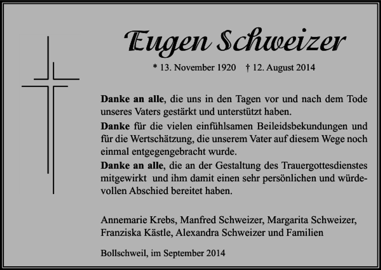 <p>Eugen Schweizer<br />* 13. November 1920</p><p>† 12. August 2014</p><p>Danke an alle, die uns in den Tagen vor und nach dem Tode<br />unseres Vaters gestärkt und unterstützt haben.<br />Danke für die vielen einfühlsamen Beileidsbekundungen und<br />für die Wertschätzung, die unserem Vater auf diesem Wege noch<br />einmal entgegengebracht wurde.<br />Danke an alle, die an der Gestaltung des Trauergottesdienstes<br />mitgewirkt und ihm damit einen sehr persönlichen und würdevollen Abschied bereitet haben.<br />Annemarie Krebs, Manfred Schweizer, Margarita Schweizer,<br />Franziska Kästle, Alexandra Schweizer und Familien<br />Bollschweil, im September 2014</p>