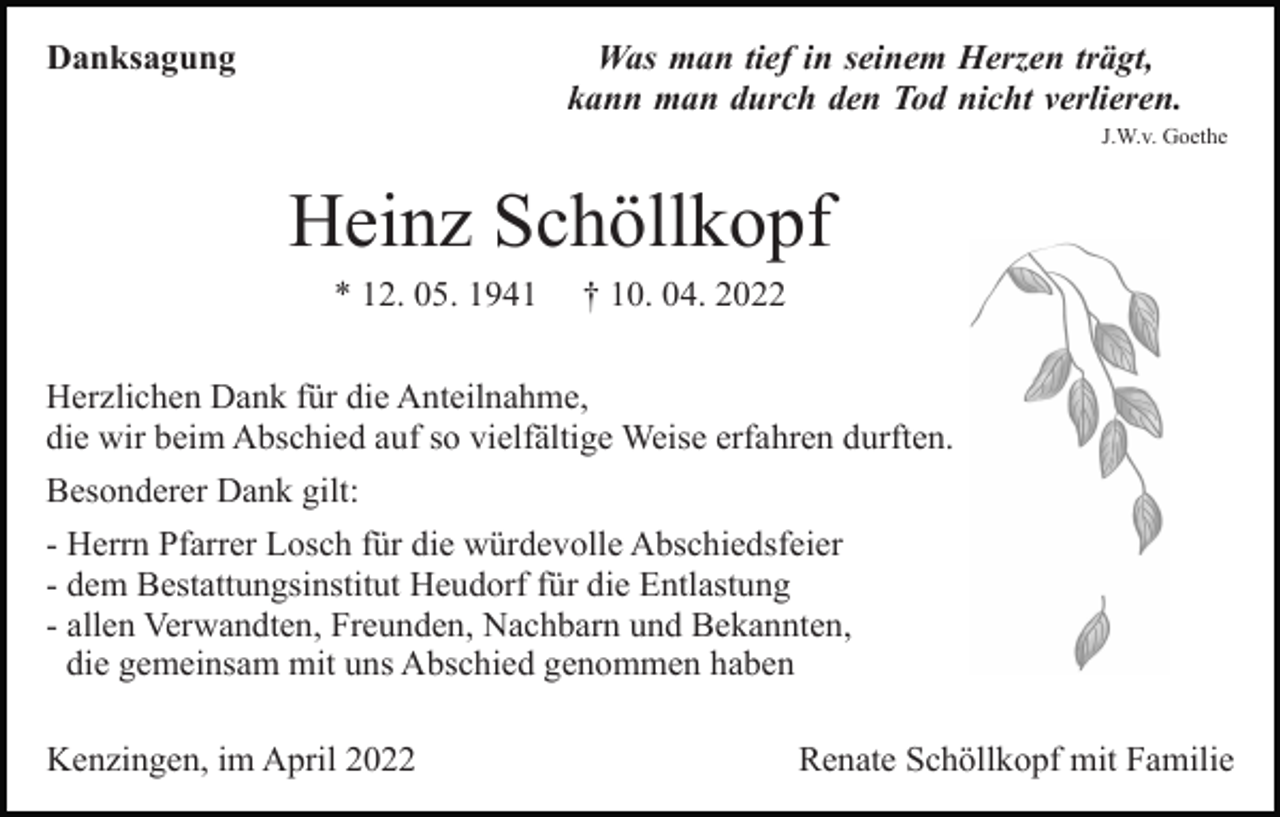 <p>Was man tief in seinem Herzen trägt,<br />kann man durch den Tod nicht verlieren.</p><p>Danksagung</p><p>J.W.v. Goethe</p><p>Heinz Schöllkopf<br />* 12. 05. 1941</p><p>† 10. 04. 2022</p><p>Herzlichen Dank für die Anteilnahme,<br />die wir beim Abschied auf so vielfältige Weise erfahren durften.<br />Besonderer Dank gilt:<br />- Herrn Pfarrer Losch für die würdevolle Abschiedsfeier<br />- dem Bestattungsinstitut Heudorf für die Entlastung<br />- allen Verwandten, Freunden, Nachbarn und Bekannten,<br />die gemeinsam mit uns Abschied genommen haben<br />Kenzingen, im April 2022</p><p>Renate Schöllkopf mit Familie</p>
