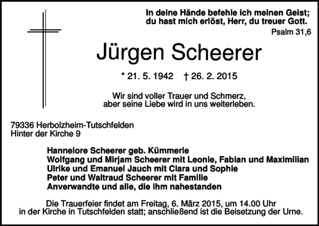 <p>In deine Hände befehle ich meinen Geist;<br />du hast mich erlöst, Herr, du treuer Gott.<br />Psalm 31,6</p><p>Jürgen Scheerer<br />* 21. 5. 1942</p><p>† 26. 2. 2015</p><p>Wir sind voller Trauer und Schmerz,<br />aber seine Liebe wird in uns weiterleben.<br />79336 Herbolzheim-Tutschfelden<br />Hinter der Kirche 9<br />Hannelore Scheerer geb. Kümmerle<br />Wolfgang und Mirjam Scheerer mit Leonie, Fabian und Maximilian<br />Ulrike und Emanuel Jauch mit Clara und Sophie<br />Peter und Waltraud Scheerer mit Familie<br />Anverwandte und alle, die ihm nahestanden<br />Die Trauerfeier findet am Freitag, 6. März 2015, um 14.00 Uhr<br />in der Kirche in Tutschfelden statt; anschließend ist die Beisetzung der Urne.</p>