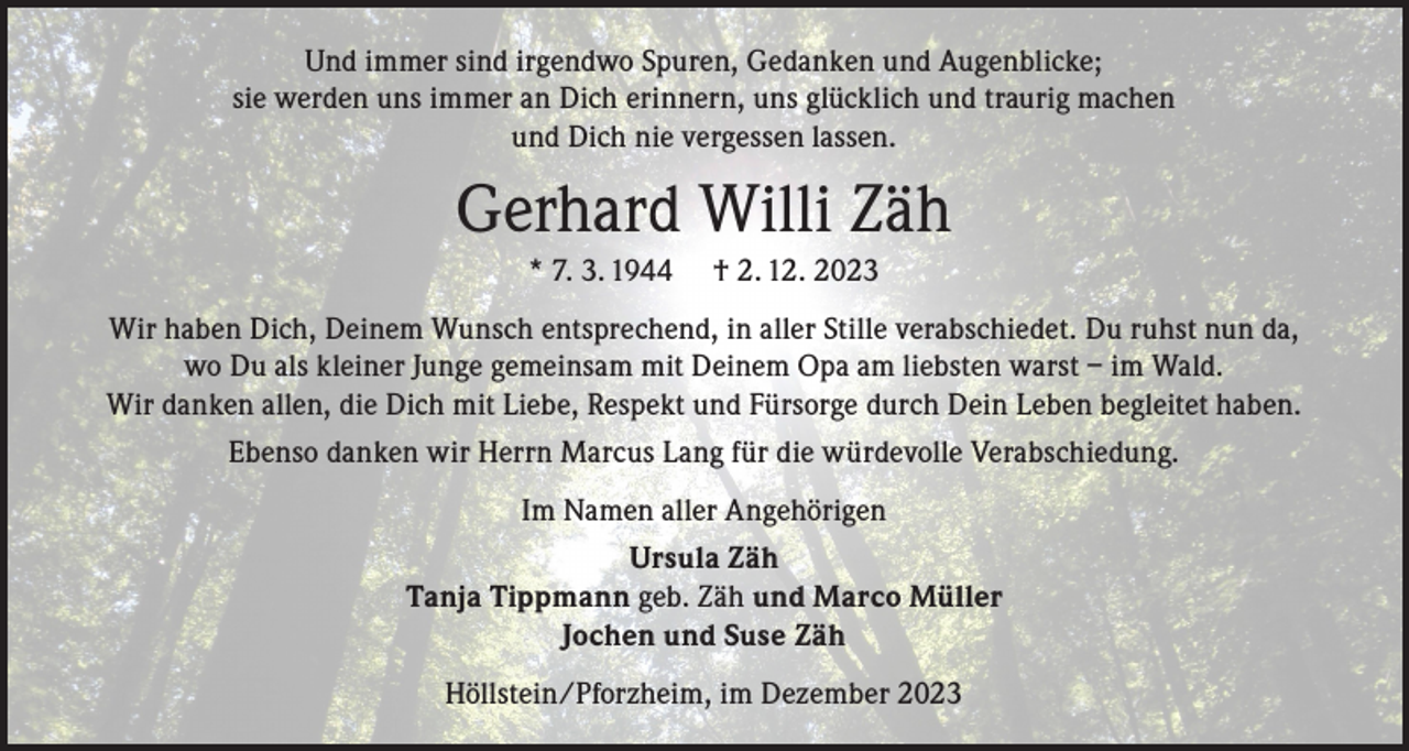 <p>Und immer sind irgendwo Spuren, Gedanken und Augenblicke;<br />sie werden uns immer an Dich erinnern, uns glücklich und traurig machen<br />und Dich nie vergessen lassen.</p><p>Gerhard Willi Zäh<br />* 7. 3. 1944</p><p>† 2. 12. 2023</p><p>Wir haben Dich, Deinem Wunsch entsprechend, in aller Stille verabschiedet. Du ruhst nun da,<br />wo Du als kleiner Junge gemeinsam mit Deinem Opa am liebsten warst – im Wald.<br />Wir danken allen, die Dich mit Liebe, Respekt und Fürsorge durch Dein Leben begleitet haben.<br />Ebenso danken wir Herrn Marcus Lang für die würdevolle Verabschiedung.<br />Im Namen aller Angehörigen<br />Ursula Zäh<br />Tanja Tippmann geb. Zäh und Marco Müller<br />Jochen und Suse Zäh<br />Höllstein/Pforzheim, im Dezember 2023</p>