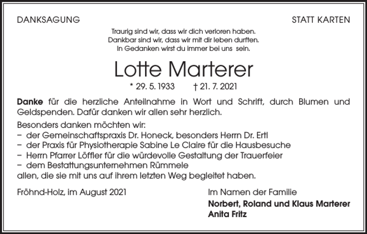 <p>DANKSAGUNG</p><p>STATT KARTEN<br />Traurig sind wir, dass wir dich verloren haben.<br />Dankbar sind wir, dass wir mit dir leben durften.<br />In Gedanken wirst du immer bei uns sein.</p><p>Lotte Marterer<br />* 29. 5. 1933 † 21. 7. 2021</p><p>Danke für die herzliche Anteilnahme in Wort und Schrift, durch Blumen und<br />Geldspenden. Dafür danken wir allen sehr herzlich.<br />Besonders danken möchten wir:<br />– der Gemeinschaftspraxis Dr. Honeck, besonders Herrn Dr. Ertl<br />– der Praxis für Physiotherapie Sabine Le Claire für die Hausbesuche<br />– Herrn Pfarrer Löffler für die würdevolle Gestaltung der Trauerfeier<br />– dem Bestattungsunternehmen Rümmele<br />allen, die sie mit uns auf ihrem letzten Weg begleitet haben.<br />Fröhnd-Holz, im August 2021</p><p>Im Namen der Familie<br />Norbert, Roland und Klaus Marterer<br />Anita Fritz</p>