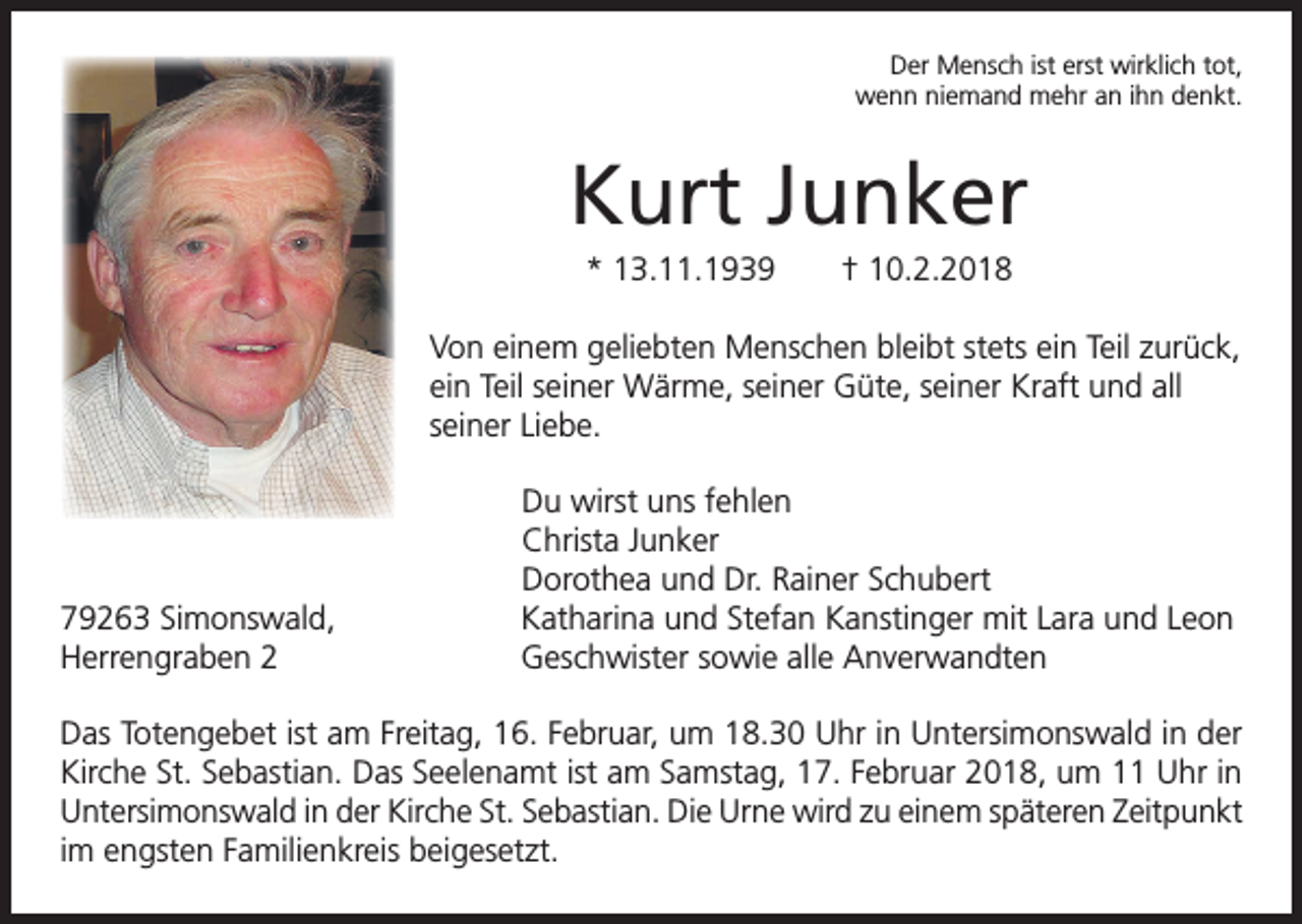 <p>Der Mensch ist erst wirklich tot,<br />wenn niemand mehr an ihn denkt.</p><p>Kurt Junker<br />* 13.11.1939 † 10.2.2018<br />Von einem geliebten Menschen bleibt stets ein Teil zurück,<br />ein Teil seiner Wärme, seiner Güte, seiner Kraft und all<br />seiner Liebe.</p><p>79263 Simonswald,<br />Herrengraben 2</p><p>Du wirst uns fehlen<br />Christa Junker<br />Dorothea und Dr. Rainer Schubert<br />Katharina und Stefan Kanstinger mit Lara und Leon<br />Geschwister sowie alle Anverwandten</p><p>Das Totengebet ist am Freitag, 16. Februar, um 18.30 Uhr in Untersimonswald in der<br />Kirche St. Sebastian. Das Seelenamt ist am Samstag, 17. Februar 2018, um 11 Uhr in<br />Untersimonswald in der Kirche St. Sebastian. Die Urne wird zu einem späteren Zeitpunkt<br />im engsten Familienkreis beigesetzt.</p>