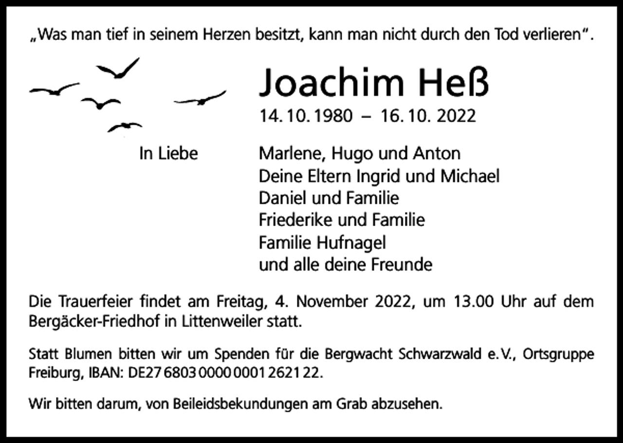 <p>„Was man tief in seinem Herzen besitzt, kann man nicht durch den Tod verlieren“.</p><p>Joachim Heß<br />14. 10. 1980 – 16. 10. 2022<br />In Liebe Marlene, Hugo und Anton<br />Deine Eltern Ingrid und Michael<br />Daniel und Familie<br />Friederike und Familie<br />Familie Hufnagel<br />und alle deine Freunde<br />Die Trauerfeier findet am Freitag, 4. November 2022, um 13.00 Uhr auf dem<br />Bergäcker-Friedhof in Littenweiler statt.<br />Statt Blumen bitten wir um Spenden für die Bergwacht Schwarzwald e. V., Ortsgruppe<br />­Freiburg, IBAN: DE27 6803 01 2621 22.<br />Wir bitten darum, von Beileidsbekundungen am Grab abzusehen.</p>