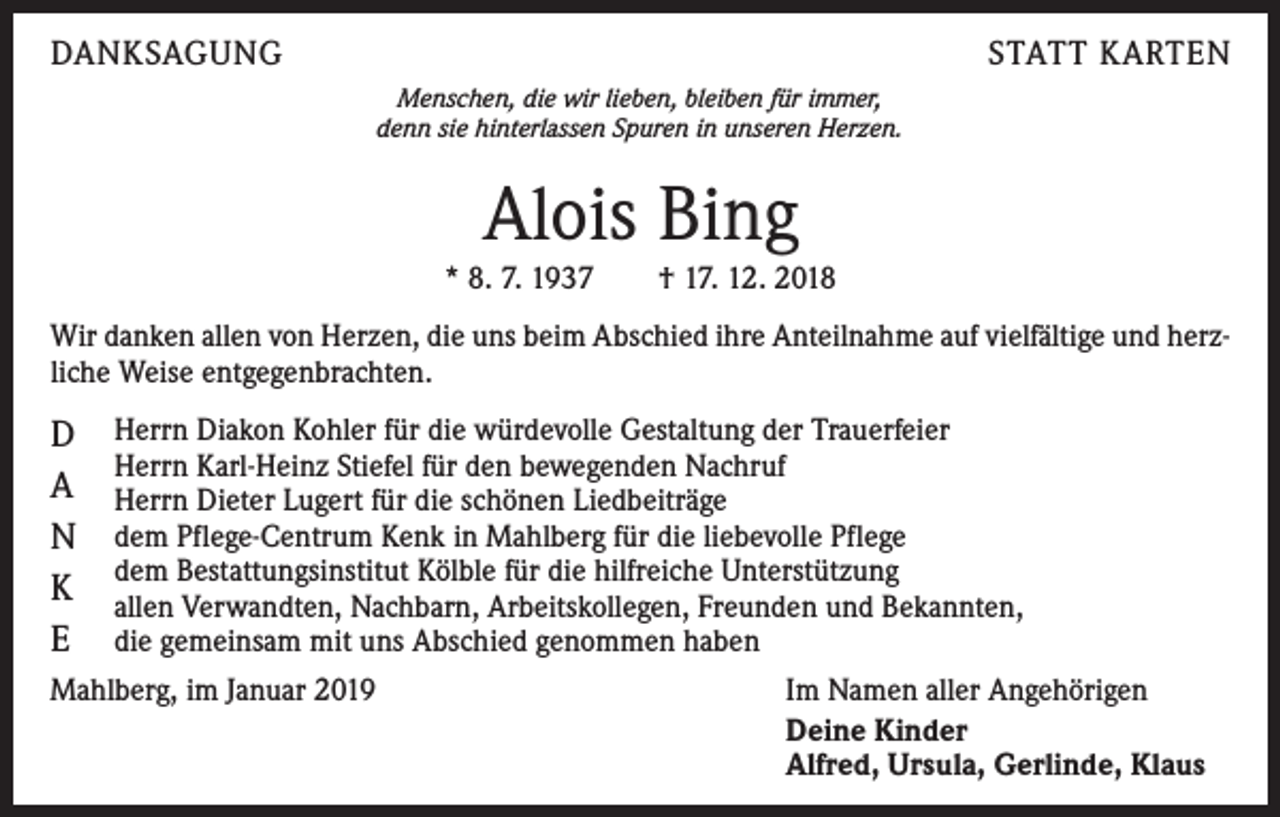 <p>DANKSAGUNG</p><p>STATT KARTEN<br />Menschen, die wir lieben, bleiben für immer,<br />denn sie hinterlassen Spuren in unseren Herzen.</p><p>Alois Bing<br />* 8. 7. 1937 † 17. 12. 2018<br />Wir danken allen von Herzen, die uns beim Abschied ihre Anteilnahme auf vielfältige und herzliche Weise entgegenbrachten.</p><p>D<br />A<br />N<br />K<br />E</p><p>Herrn Diakon Kohler für die würdevolle Gestaltung der Trauerfeier<br />Herrn Karl-Heinz Stiefel für den bewegenden Nachruf<br />Herrn Dieter Lugert für die schönen Liedbeiträge<br />dem Pflege-Centrum Kenk in Mahlberg für die liebevolle Pflege<br />dem Bestattungsinstitut Kölble für die hilfreiche Unterstützung<br />allen Verwandten, Nachbarn, Arbeitskollegen, Freunden und Bekannten,<br />die gemeinsam mit uns Abschied genommen haben</p><p>Mahlberg, im Januar 2019</p><p>Im Namen aller Angehörigen<br />Deine Kinder<br />Alfred, Ursula, Gerlinde, Klaus</p>