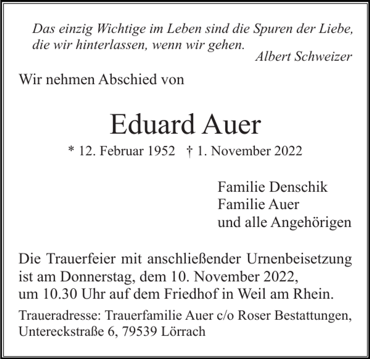 <p>Das einzig Wichtige im Leben sind die Spuren der Liebe,<br />die wir hinterlassen, wenn wir gehen.<br />Albert Schweizer</p><p>Wir nehmen Abschied von</p><p>Eduard Auer<br />* 12. Februar 1952 † 1. November 2022</p><p>Familie Denschik<br />Familie Auer<br />und alle Angehörigen<br />Die Trauerfeier mit anschließender Urnenbeisetzung<br />ist am Donnerstag, dem 10. November 2022,<br />um 10.30 Uhr auf dem Friedhof in Weil am Rhein.<br />Traueradresse: Trauerfamilie Auer c/o Roser Bestattungen,<br />Untereckstraße 6, 79539 Lörrach</p>