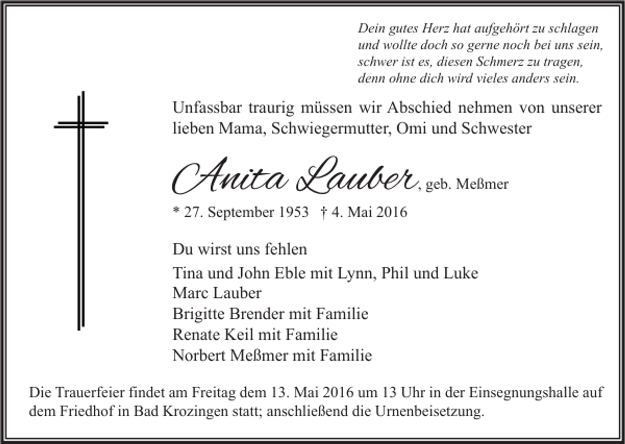 <p>Dein gutes Herz hat aufgehört zu schlagen<br />und wollte doch so gerne noch bei uns sein,<br />schwer ist es, diesen Schmerz zu tragen,<br />denn ohne dich wird vieles anders sein.</p><p>Unfassbar traurig müssen wir Abschied nehmen von unserer<br />lieben Mama, Schwiegermutter, Omi und Schwester</p><p>Anita Lauber</p><p>, geb. Meßmer</p><p>* 27. September 1953 † 4. Mai 2016</p><p>Du wirst uns fehlen<br />Tina und John Eble mit Lynn, Phil und Luke<br />Marc Lauber<br />Brigitte Brender mit Familie<br />Renate Keil mit Familie<br />Norbert Meßmer mit Familie<br />Die Trauerfeier findet am Freitag dem 13. Mai 2016 um 13 Uhr in der Einsegnungshalle auf<br />dem Friedhof in Bad Krozingen statt; anschließend die Urnenbeisetzung.</p>