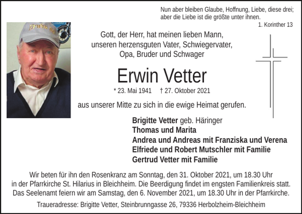 <p>Nun aber bleiben Glaube, Hoffnung, Liebe, diese drei;<br />aber die Liebe ist die größte unter ihnen.<br />1. Korinther 13</p><p>Gott, der Herr, hat meinen lieben Mann,<br />unseren herzensguten Vater, Schwiegervater,<br />Opa, Bruder und Schwager</p><p>Erwin Vetter</p><p>* 23. Mai 1941</p><p>† 27. Oktober 2021</p><p>aus unserer Mitte zu sich in die ewige Heimat gerufen.<br />Brigitte Vetter geb. Häringer<br />Thomas und Marita<br />Andrea und Andreas mit Franziska und Verena<br />Elfriede und Robert Mutschler mit Familie<br />Gertrud Vetter mit Familie<br />Wir beten für ihn den Rosenkranz am Sonntag, den 31. Oktober 2021, um 18.30 Uhr<br />in der Pfarrkirche St. Hilarius in Bleichheim. Die Beerdigung findet im engsten Familienkreis statt.<br />Das Seelenamt feiern wir am Samstag, den 6. November 2021, um 18.30 Uhr in der Pfarrkirche.<br />Traueradresse: Brigitte Vetter, Steinbrunngasse 26, 79336 Herbolzheim-Bleichheim</p>