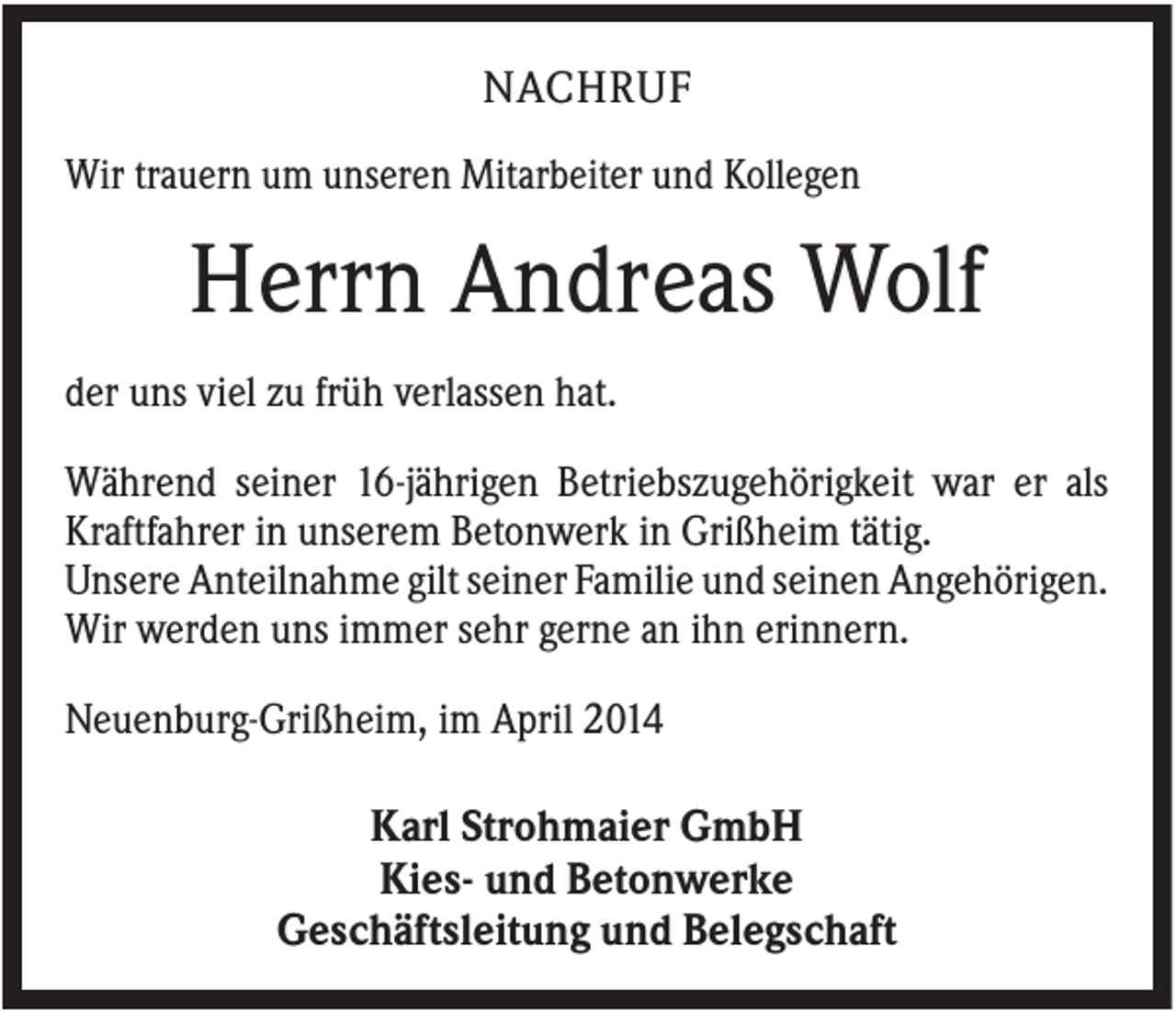 <p>NACHRUF<br />Wir trauern um unseren Mitarbeiter und Kollegen</p><p>Herrn Andreas Wolf<br />der uns viel zu früh verlassen hat.<br />Während seiner 16-jährigen Betriebszugehörigkeit war er als<br />Kraftfahrer in unserem Betonwerk in Grißheim tätig.<br />Unsere Anteilnahme gilt seiner Familie und seinen Angehörigen.<br />Wir werden uns immer sehr gerne an ihn erinnern.<br />Neuenburg-Grißheim, im April 2014</p><p>Karl Strohmaier GmbH<br />Kies- und Betonwerke<br />Geschäftsleitung und Belegschaft</p>