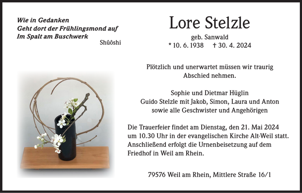 <p>Wie in Gedanken<br />Geht dort der Frühlingsmond auf<br />Im Spalt am Buschwerk</p><p>Shûôshi</p><p>Lore Stelzle</p><p>geb. Sanwald<br />* 10. 6. 1938 † 30. 4. 2024<br />Plötzlich und unerwartet müssen wir traurig<br />Abschied nehmen.<br />Sophie und Dietmar Hüglin<br />Guido Stelzle mit Jakob, Simon, Laura und Anton<br />sowie alle Geschwister und Angehörigen<br />Die Trauerfeier findet am Dienstag, den 21. Mai 2024<br />um 10.30 Uhr in der evangelischen Kirche Alt-Weil statt.<br />Anschließend erfolgt die Urnenbeisetzung auf dem<br />Friedhof in Weil am Rhein.<br />79576 Weil am Rhein, Mittlere Straße 16/1</p>