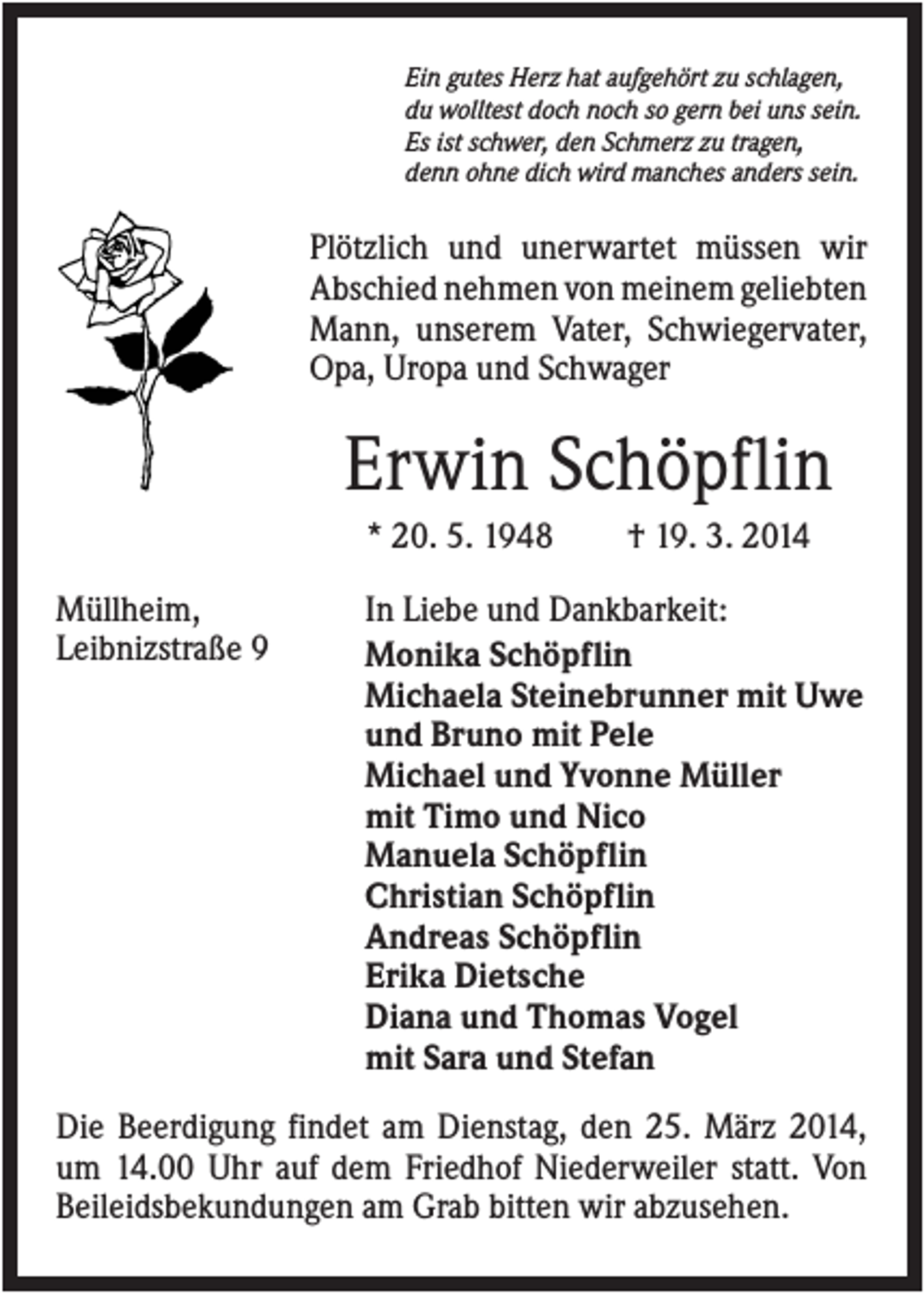 <p>Ein gutes Herz hat aufgehört zu schlagen,<br />du wolltest doch noch so gern bei uns sein.<br />Es ist schwer, den Schmerz zu tragen,<br />denn ohne dich wird manches anders sein.</p><p>Plötzlich und unerwartet müssen wir<br />Abschied nehmen von meinem geliebten<br />Mann, unserem Vater, Schwiegervater,<br />Opa, Uropa und Schwager</p><p>Erwin Schöpflin<br />* 20. 5. 1948<br />Müllheim,<br />Leibnizstraße 9</p><p>† 19. 3. 2014</p><p>In Liebe und Dankbarkeit:<br />Monika Schöpflin<br />Michaela Steinebrunner mit Uwe<br />und Bruno mit Pele<br />Michael und Yvonne Müller<br />mit Timo und Nico<br />Manuela Schöpflin<br />Christian Schöpflin<br />Andreas Schöpflin<br />Erika Dietsche<br />Diana und Thomas Vogel<br />mit Sara und Stefan</p><p>Die Beerdigung findet am Dienstag, den 25. März 2014,<br />um 14.00 Uhr auf dem Friedhof Niederweiler statt. Von<br />Beileidsbekundungen am Grab bitten wir abzusehen.</p>