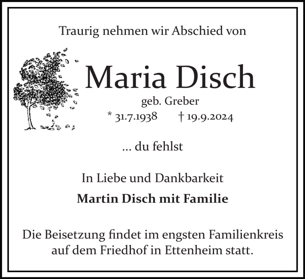 <p>Traurig nehmen wir Abschied von</p><p>Maria Disch<br />geb. Greber<br />* 31.7.1938<br />† 19.9.2024</p><p>... du fehlst<br />In Liebe und Dankbarkeit<br />Martin Disch mit Familie<br />Die Beisetzung ﬁndet im engsten Familienkreis<br />auf dem Friedhof in Ettenheim statt.</p>