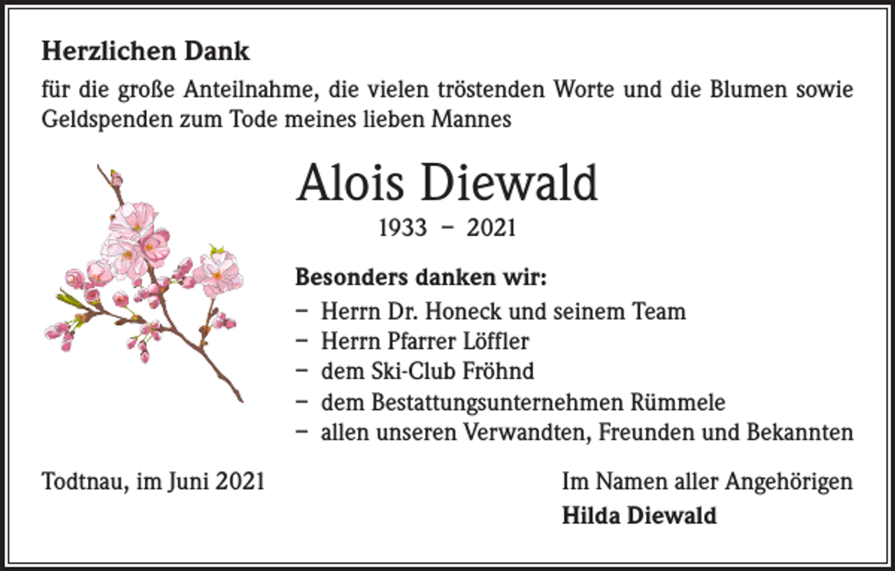 <p>Herzlichen Dank<br />für die große Anteilnahme, die vielen tröstenden Worte und die Blumen sowie<br />Geldspenden zum Tode meines lieben Mannes</p><p>Alois Diewald<br />1933 – 2021</p><p>Besonders danken wir:<br />– Herrn Dr. Honeck und seinem Team<br />– Herrn Pfarrer Löffler<br />– dem Ski-Club Fröhnd<br />– dem Bestattungsunternehmen Rümmele<br />– allen unseren Verwandten, Freunden und Bekannten<br />Todtnau, im Juni 2021</p><p>Im Namen aller Angehörigen<br />Hilda Diewald</p>