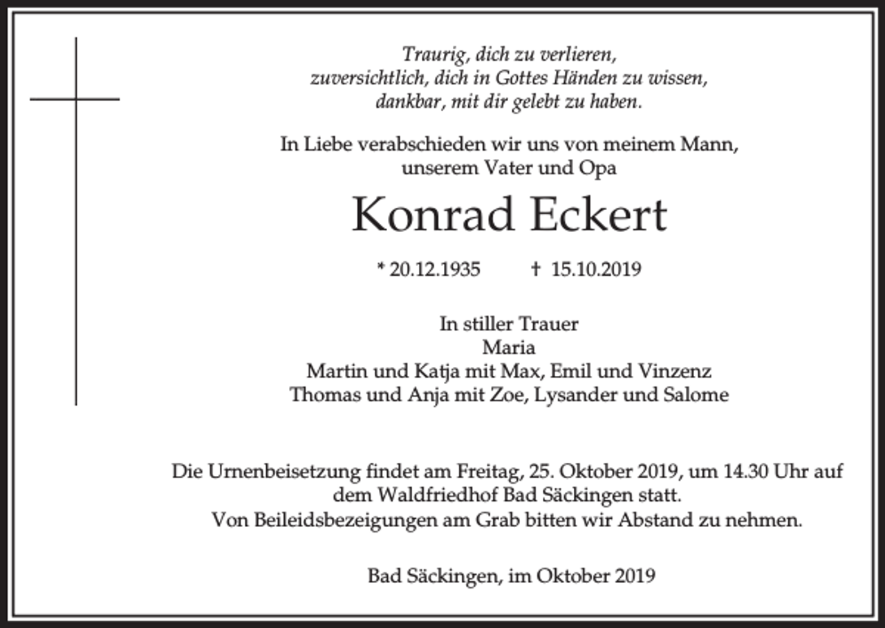 <p>Traurig, dich zu verlieren,<br />zuversichtlich, dich in Gottes Händen zu wissen,<br />dankbar, mit dir gelebt zu haben.<br />In Liebe verabschieden wir uns von meinem Mann,<br />unserem Vater und Opa</p><p>Konrad Eckert<br />* 20.12.1935</p><p>† 15.10.2019</p><p>In stiller Trauer<br />Maria<br />Martin und Katja mit Max, Emil und Vinzenz<br />Thomas und Anja mit Zoe, Lysander und Salome</p><p>Die Urnenbeisetzung findet am Freitag, 25. Oktober 2019, um 14.30 Uhr auf<br />dem Waldfriedhof Bad Säckingen statt.<br />Von Beileidsbezeigungen am Grab bitten wir Abstand zu nehmen.<br />Bad Säckingen, im Oktober 2019</p>