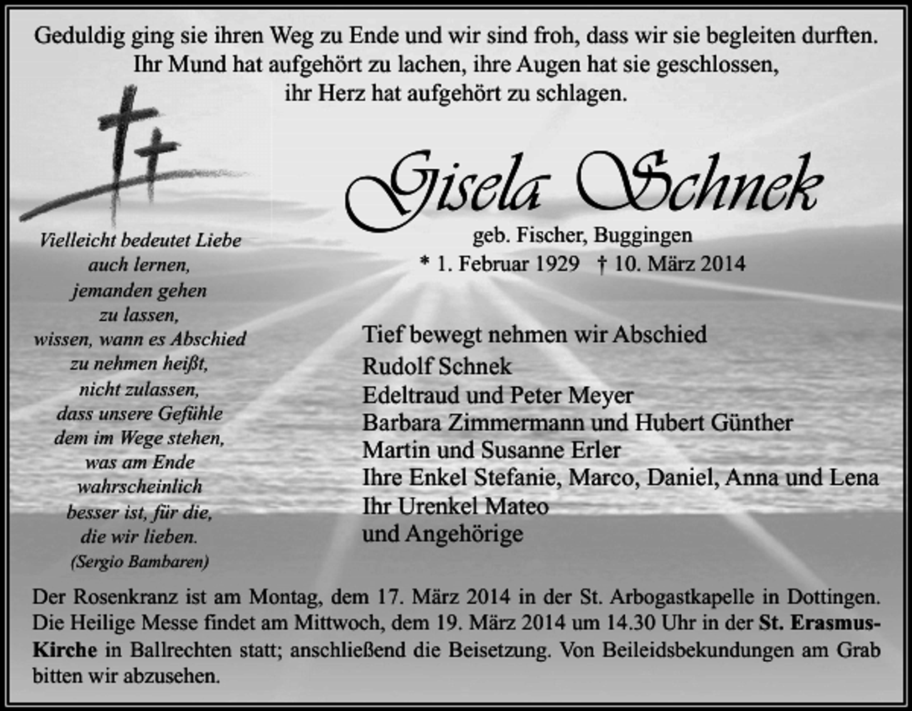 <p>Geduldig ging sie ihren Weg zu Ende und wir sind froh, dass wir sie begleiten durften.<br />Ihr Mund hat aufgehört zu lachen, ihre Augen hat sie geschlossen,<br />ihr Herz hat aufgehört zu schlagen.</p><p>Vielleicht bedeutet Liebe<br />auch lernen,<br />jemanden gehen<br />zu lassen,<br />wissen, wann es Abschied<br />zu nehmen heißt,<br />nicht zulassen,<br />dass unsere Gefühle<br />dem im Wege stehen,<br />was am Ende<br />wahrscheinlich<br />besser ist, für die,<br />die wir lieben.<br />(Sergio Bambaren)</p><p>Gisela Schnek<br />geb. Fischer, Buggingen<br />* 1. Februar 1929 † 10. März 2014</p><p>Tief bewegt nehmen wir Abschied<br />Rudolf Schnek<br />Edeltraud und Peter Meyer<br />Barbara Zimmermann und Hubert Günther<br />Martin und Susanne Erler<br />Ihre Enkel Stefanie, Marco, Daniel, Anna und Lena<br />Ihr Urenkel Mateo<br />und Angehörige</p><p>Der Rosenkranz ist am Montag, dem 17. März 2014 in der St. Arbogastkapelle in Dottingen.<br />Die Heilige Messe findet am Mittwoch, dem 19. März 2014 um 14.30 Uhr in der St. ErasmusKirche in Ballrechten statt; anschließend die Beisetzung. Von Beileidsbekundungen am Grab<br />bitten wir abzusehen.</p>