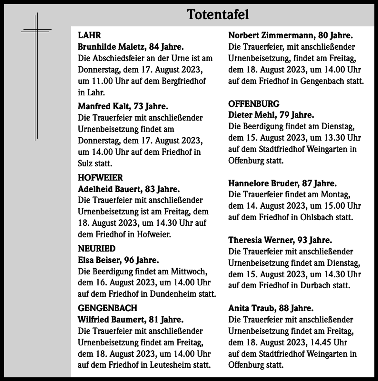 <p>Totentafel Totentafel<br />LAHR<br />Brunhilde Maletz, 84 Jahre.<br />Die Abschiedsfeier an der Urne ist am<br />Donnerstag, dem 17. August 2023,<br />um 11.00 Uhr auf dem Bergfriedhof<br />in Lahr.</p><p>Norbert Zimmermann, 80 Jahre.<br />Die Trauerfeier, mit anschließender<br />Urnenbeisetzung, findet am Freitag,<br />dem 18. August 2023, um 14.00 Uhr<br />auf dem Friedhof in Gengenbach statt.</p><p>Manfred Kalt, 73 Jahre.<br />Die Trauerfeier mit anschließender<br />Urnenbeisetzung findet am<br />Donnerstag, dem 17. August 2023,<br />um 14.00 Uhr auf dem Friedhof in<br />Sulz statt.</p><p>OFFENBURG<br />Dieter Mehl, 79 Jahre.<br />Die Beerdigung findet am Dienstag,<br />dem 15. August 2023, um 13.30 Uhr<br />auf dem Stadtfriedhof Weingarten in<br />Offenburg statt.</p><p>HOFWEIER<br />Adelheid Bauert, 83 Jahre.<br />Die Trauerfeier mit anschließender<br />Urnenbeisetzung ist am Freitag, dem<br />18. August 2023, um 14.30 Uhr auf<br />dem Friedhof in Hofweier.<br />NEURIED<br />Elsa Beiser, 96 Jahre.<br />Die Beerdigung findet am Mittwoch,<br />dem 16. August 2023, um 14.00 Uhr<br />auf dem Friedhof in Dundenheim statt.<br />GENGENBACH<br />Wilfried Baumert, 81 Jahre.<br />Die Trauerfeier mit anschließender<br />Urnenbeisetzung findet am Freitag,<br />dem 18. August 2023, um 14.00 Uhr<br />auf dem Friedhof in Leutesheim statt.</p><p>Hannelore Bruder, 87 Jahre.<br />Die Trauerfeier findet am Montag,<br />dem 14. August 2023, um 15.00 Uhr<br />auf dem Friedhof in Ohlsbach statt.<br />Theresia Werner, 93 Jahre.<br />Die Trauerfeier mit anschließender<br />Urnenbeisetzung findet am Dienstag,<br />dem 15. August 2023, um 14.30 Uhr<br />auf dem Friedhof in Durbach statt.<br />Anita Traub, 88 Jahre.<br />Die Trauerfeier mit anschließender<br />Urnenbeisetzung findet am Freitag,<br />dem 18. August 2023, 14.45 Uhr<br />auf dem Stadtfriedhof Weingarten in<br />Offenburg statt.</p>