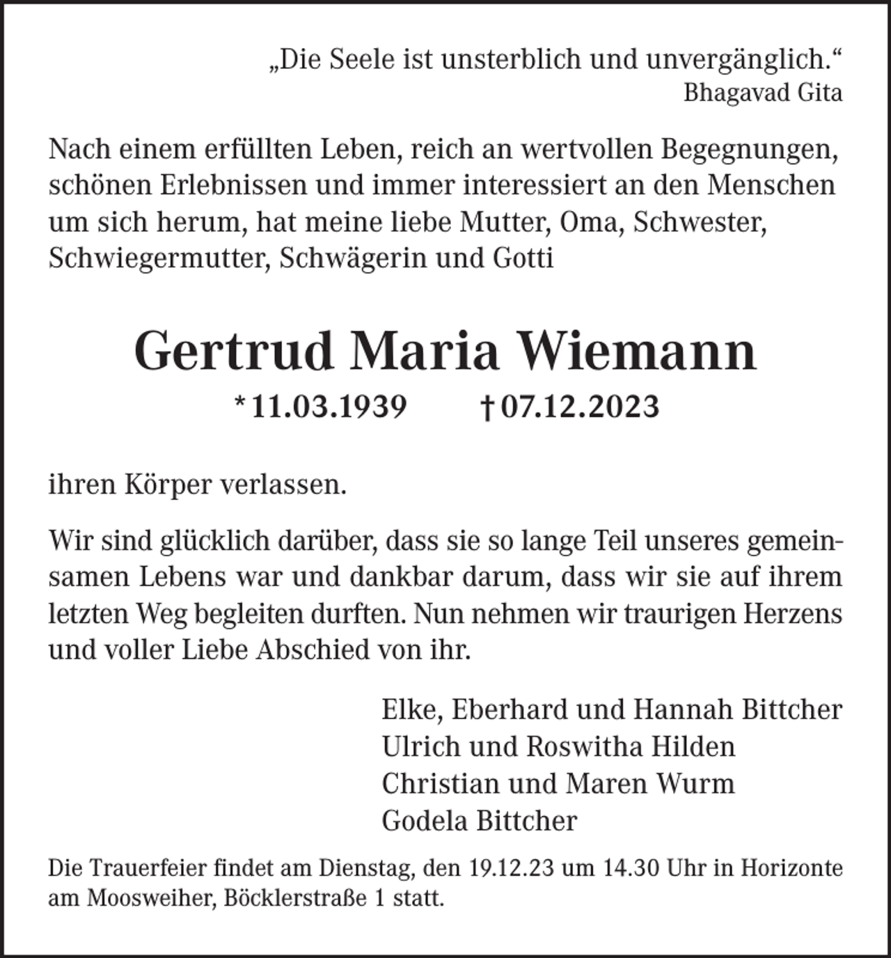 <p>„Die Seele ist unsterblich und unvergänglich.“</p><p>Bhagavad Gita</p><p>Nach einem erfüllten Leben, reich an wertvollen Begegnungen,<br />schönen Erlebnissen und immer interessiert an den Menschen<br />um sich herum, hat meine liebe Mutter, Oma, Schwester,<br />Schwiegermutter, Schwägerin und Gotti</p><p>Gertrud Maria Wiemann<br />*11.03.1939</p><p>† 07.12.2023</p><p>ihren Körper verlassen.<br />Wir sind glücklich darüber, dass sie so lange Teil unseres gemeinsamen Lebens war und dankbar darum, dass wir sie auf ihrem<br />letzten Weg begleiten durften. Nun nehmen wir traurigen Herzens<br />und voller Liebe Abschied von ihr.<br />Elke, Eberhard und Hannah Bittcher<br />Ulrich und Roswitha Hilden<br />Christian und Maren Wurm<br />Godela Bittcher<br />Die Trauerfeier findet am Dienstag, den 19.12.23 um 14.30 Uhr in Horizonte<br />am Moosweiher, Böcklerstraße 1 statt.</p>