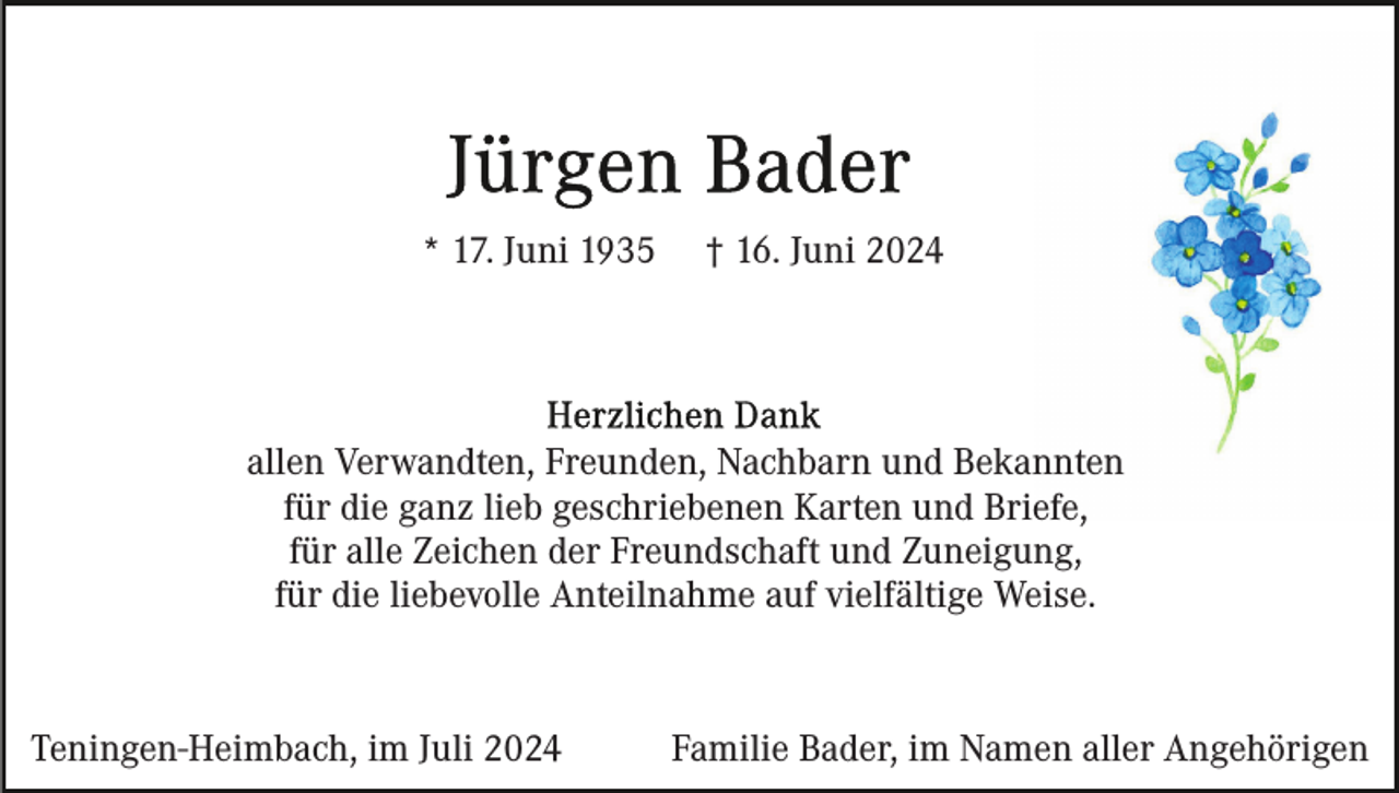 <p>* 17. Juni 1935</p><p>† 16. Juni 2024</p><p>allen Verwandten, Freunden, Nachbarn und Bekannten<br />für die ganz lieb geschriebenen Karten und Briefe,<br />für alle Zeichen der Freundschaft und Zuneigung,<br />für die liebevolle Anteilnahme auf vielfältige Weise.</p><p>Teningen-Heimbach, im Juli 2024</p><p>Familie Bader, im Namen aller Angehörigen</p>
