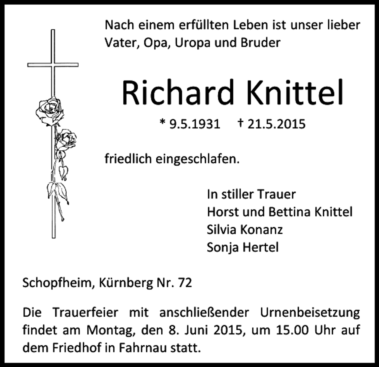 <p>Nach einem erfüllten Leben ist unser lieber<br />Vater, Opa, Uropa und Bruder</p><p>Richard Knittel<br />* 9.5.1931</p><p>† 21.5.2015</p><p>friedlich eingeschlafen.<br />In stiller Trauer<br />Horst und Bettina Knittel<br />Silvia Konanz<br />Sonja Hertel<br />Schopfheim, Kürnberg Nr. 72<br />Die Trauerfeier mit anschließender Urnenbeisetzung<br />findet am Montag, den 8. Juni 2015, um 15.00 Uhr auf<br />dem Friedhof in Fahrnau statt.</p>