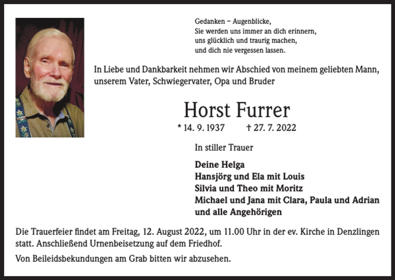 <p>Gedanken – Augenblicke,<br />Sie werden uns immer an dich erinnern,<br />uns glücklich und traurig machen,<br />und dich nie vergessen lassen.</p><p>In Liebe und Dankbarkeit nehmen wir Abschied von meinem geliebten Mann,<br />unserem Vater, Schwiegervater, Opa und Bruder</p><p>Horst Furrer</p><p>* 14. 9. 1937</p><p>† 27. 7. 2022</p><p>In stiller Trauer<br />Deine Helga<br />Hansjörg und Ela mit Louis<br />Silvia und Theo mit Moritz<br />Michael und Jana mit Clara, Paula und Adrian<br />und alle Angehörigen<br />Die Trauerfeier findet am Freitag, 12. August 2022, um 11.00 Uhr in der ev. Kirche in Denzlingen<br />statt. Anschließend Urnenbeisetzung auf dem Friedhof.<br />Von Beileidsbekundungen am Grab bitten wir abzusehen.</p>