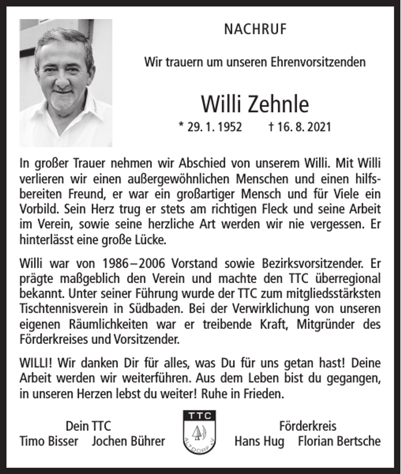 <p>NACHRUF<br />Wir trauern um unseren Ehrenvorsitzenden</p><p>Willi Zehnle<br />* 29. 1. 1952 † 16. 8. 2021</p><p>In großer Trauer nehmen wir Abschied von unserem Willi. Mit Willi<br />­verlieren wir einen außer­gewöhnlichen Menschen und einen hilfs­<br />bereiten Freund, er war ein großartiger Mensch und für Viele ein<br />­Vorbild. Sein Herz trug er stets am richtigen Fleck und seine Arbeit<br />im Verein, sowie seine herzliche Art w<br />­ erden wir nie v­ergessen. Er<br />­hinterlässt eine große Lücke.<br />Willi war von 1986 – 2006 Vorstand sowie Bezirksvorsitzender. Er<br />prägte maßgeblich den Verein und machte den TTC ü­berregional<br />­<br />­bekannt. Unter ­seiner Führung wurde der TTC zum mitgliedsstärksten<br />Tischtennisverein in Südbaden. Bei der Verwirklichung von unseren<br />eigenen Räumlichkeiten war er treibende Kraft, Mitgründer des<br />­<br />­Förderkreises und Vorsitzender.<br />WILLI! Wir danken Dir für alles, was Du für uns getan hast! Deine<br />­Arbeit werden wir weiterführen. Aus dem Leben bist du gegangen,<br />in unseren Herzen lebst du weiter! Ruhe in Frieden.</p><p>Dein TTC<br />T imo Bisser Jochen Bührer</p><p>Förderkreis<br />Hans Hug Florian Bertsche</p>