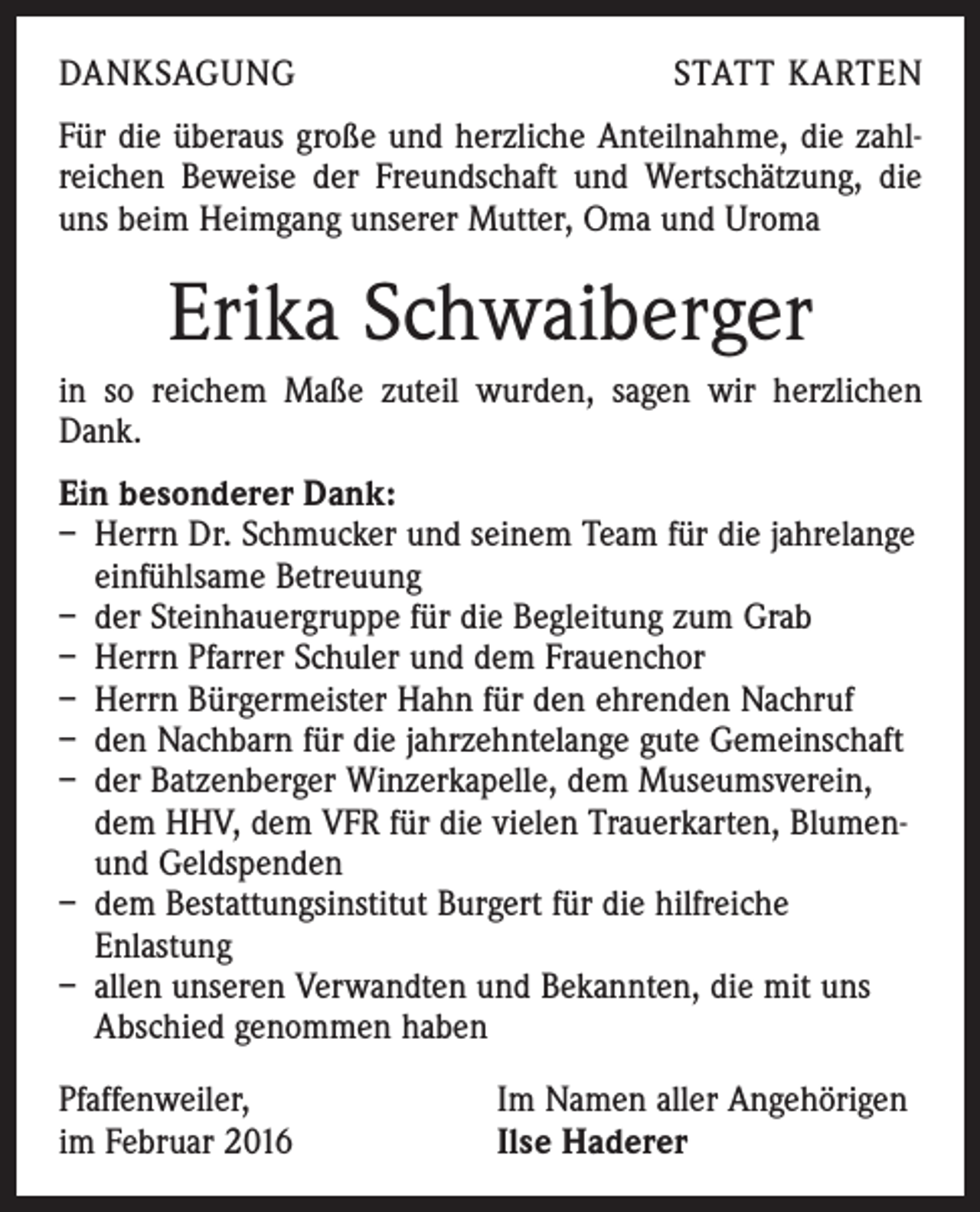 <p>DANKSAGUNG</p><p>STATT KARTEN</p><p>Für die überaus große und herzliche Anteilnahme, die zahlreichen Beweise der Freundschaft und Wertschätzung, die<br />uns beim Heimgang unserer Mutter, Oma und Uroma</p><p>Erika Schwaiberger<br />in so reichem Maße zuteil wurden, sagen wir herzlichen<br />Dank.<br />Ein besonderer Dank:<br />– Herrn Dr. Schmucker und seinem Team für die jahrelange<br />einfühlsame Betreuung<br />– der Steinhauergruppe für die Begleitung zum Grab<br />– Herrn Pfarrer Schuler und dem Frauenchor<br />– Herrn Bürgermeister Hahn für den ehrenden Nachruf<br />– den Nachbarn für die jahrzehntelange gute Gemeinschaft<br />– der Batzenberger Winzerkapelle, dem Museumsverein,<br />dem HHV, dem VFR für die vielen Trauerkarten, Blumen-<br />und Geldspenden<br />– dem Bestattungsinstitut Burgert für die hilfreiche<br />Enlastung<br />– allen unseren Verwandten und Bekannten, die mit uns<br />Abschied genommen haben<br />Pfaffenweiler,<br />im Februar 2016</p><p>Im Namen aller Angehörigen<br />Ilse Haderer</p>