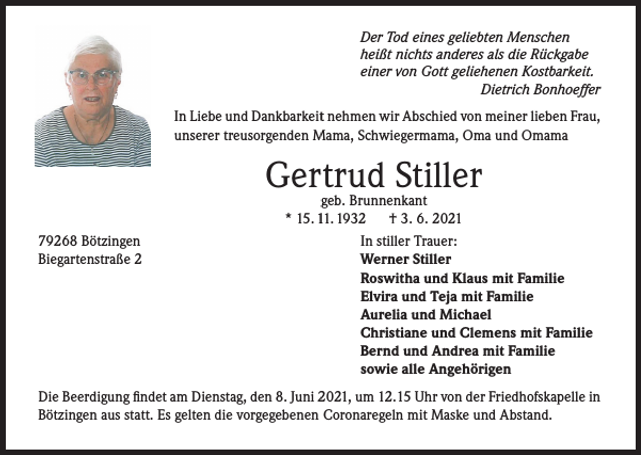<p>Der Tod eines geliebten Menschen<br />heißt nichts anderes als die Rückgabe<br />einer von Gott geliehenen Kostbarkeit.</p><p>Dietrich Bonhoeffer</p><p>In Liebe und Dankbarkeit nehmen wir Abschied von meiner lieben Frau,<br />unserer treusorgenden Mama, Schwiegermama, Oma und Omama</p><p>Gertrud Stiller<br />79268 Bötzingen<br />Biegartenstraße 2</p><p>geb. Brunnenkant<br />* 15. 11. 1932<br />† 3. 6. 2021<br />In stiller Trauer:<br />Werner Stiller<br />Roswitha und Klaus mit Familie<br />Elvira und Teja mit Familie<br />Aurelia und Michael<br />Christiane und Clemens mit Familie<br />Bernd und Andrea mit Familie<br />sowie alle Angehörigen</p><p>Die Beerdigung findet am Dienstag, den 8. Juni 2021, um 12.15 Uhr von der Friedhofskapelle in<br />Bötzingen aus statt. Es gelten die vorgegebenen Coronaregeln mit Maske und Abstand.</p>