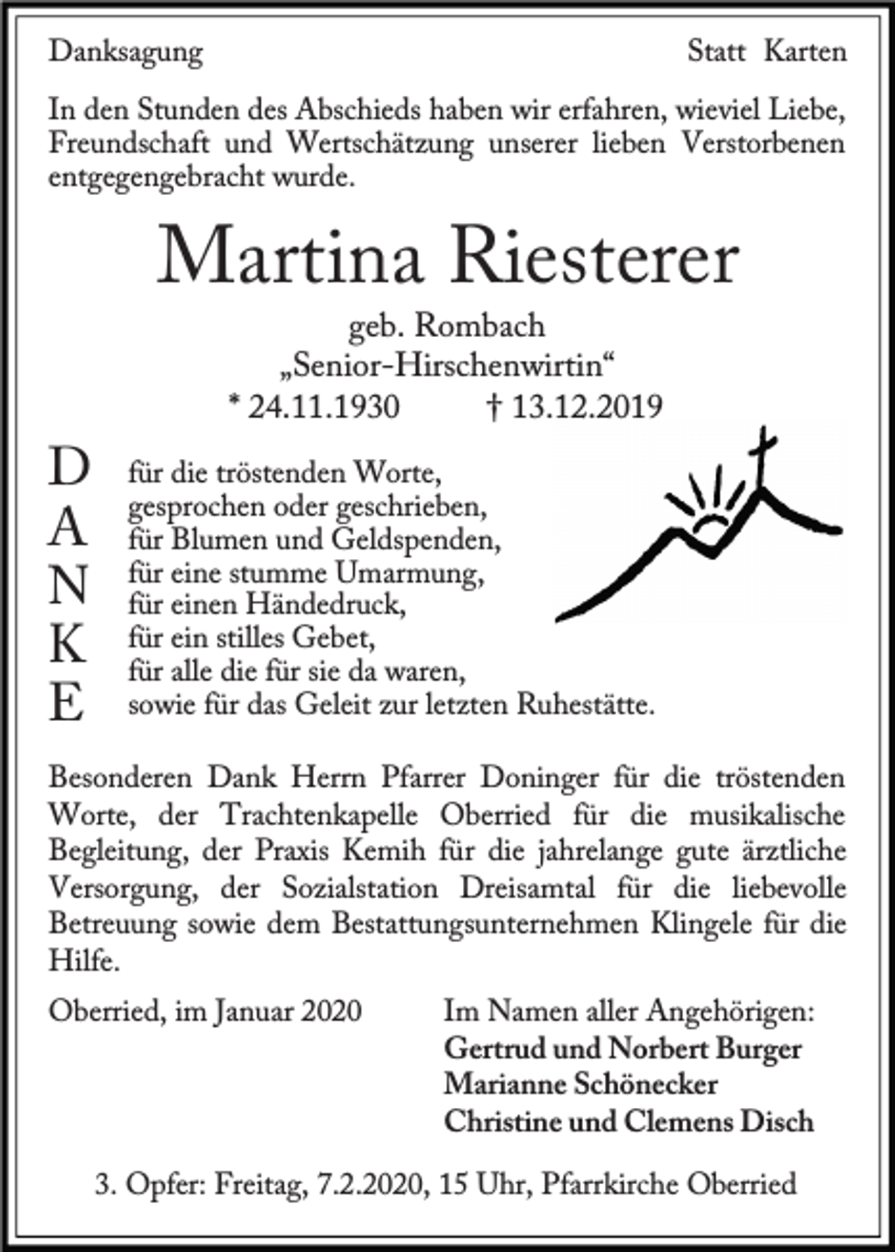 <p>Danksagung</p><p>Statt Karten</p><p>In den Stunden des Abschieds haben wir erfahren, wieviel Liebe,<br />Freundschaft und Wertschätzung unserer lieben Verstorbenen<br />entgegengebracht wurde.</p><p>Martina Riesterer</p><p>D<br />A<br />N<br />K<br />E</p><p>geb. Rombach<br />„Senior-Hirschenwirtin“<br />* 24.11.1930<br />† 13.12.2019</p><p>für die tröstenden Worte,<br />gesprochen oder geschrieben,<br />für Blumen und Geldspenden,<br />für eine stumme Umarmung,<br />für einen Händedruck,<br />für ein stilles Gebet,<br />für alle die für sie da waren,<br />sowie für das Geleit zur letzten Ruhestätte.</p><p>Besonderen Dank Herrn Pfarrer Doninger für die tröstenden<br />Worte, der Trachtenkapelle Oberried für die musikalische<br />Begleitung, der Praxis Kemih für die jahrelange gute ärztliche<br />Versorgung, der Sozialstation Dreisamtal für die liebevolle<br />Betreuung sowie dem Bestattungsunternehmen Klingele für die<br />Hilfe.<br />Oberried, im Januar 2020</p><p>Im Namen aller Angehörigen:<br />Gertrud und Norbert Burger<br />Marianne Schönecker<br />Christine und Clemens Disch</p><p>3. Opfer: Freitag, 7.2.2020, 15 Uhr, Pfarrkirche Oberried</p>